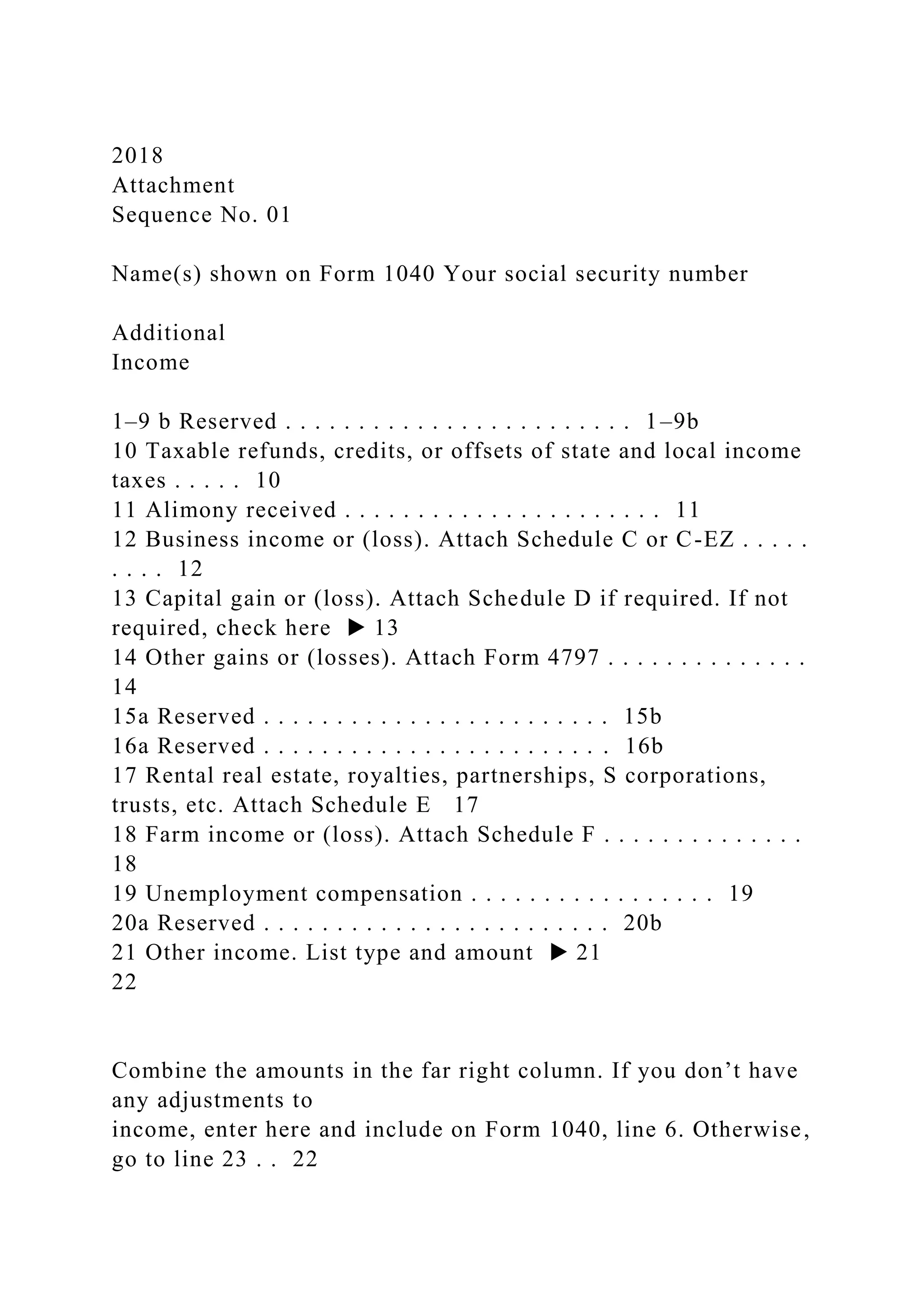 2018
Attachment
Sequence No. 01
Name(s) shown on Form 1040 Your social security number
Additional
Income
1–9 b Reserved . . . . . . . . . . . . . . . . . . . . . . . . 1–9b
10 Taxable refunds, credits, or offsets of state and local income
taxes . . . . . 10
11 Alimony received . . . . . . . . . . . . . . . . . . . . . . 11
12 Business income or (loss). Attach Schedule C or C-EZ . . . . .
. . . . 12
13 Capital gain or (loss). Attach Schedule D if required. If not
required, check here ▶ 13
14 Other gains or (losses). Attach Form 4797 . . . . . . . . . . . . . .
14
15a Reserved . . . . . . . . . . . . . . . . . . . . . . . . 15b
16a Reserved . . . . . . . . . . . . . . . . . . . . . . . . 16b
17 Rental real estate, royalties, partnerships, S corporations,
trusts, etc. Attach Schedule E 17
18 Farm income or (loss). Attach Schedule F . . . . . . . . . . . . . .
18
19 Unemployment compensation . . . . . . . . . . . . . . . . . 19
20a Reserved . . . . . . . . . . . . . . . . . . . . . . . . 20b
21 Other income. List type and amount ▶ 21
22
Combine the amounts in the far right column. If you don’t have
any adjustments to
income, enter here and include on Form 1040, line 6. Otherwise,
go to line 23 . . 22
 
