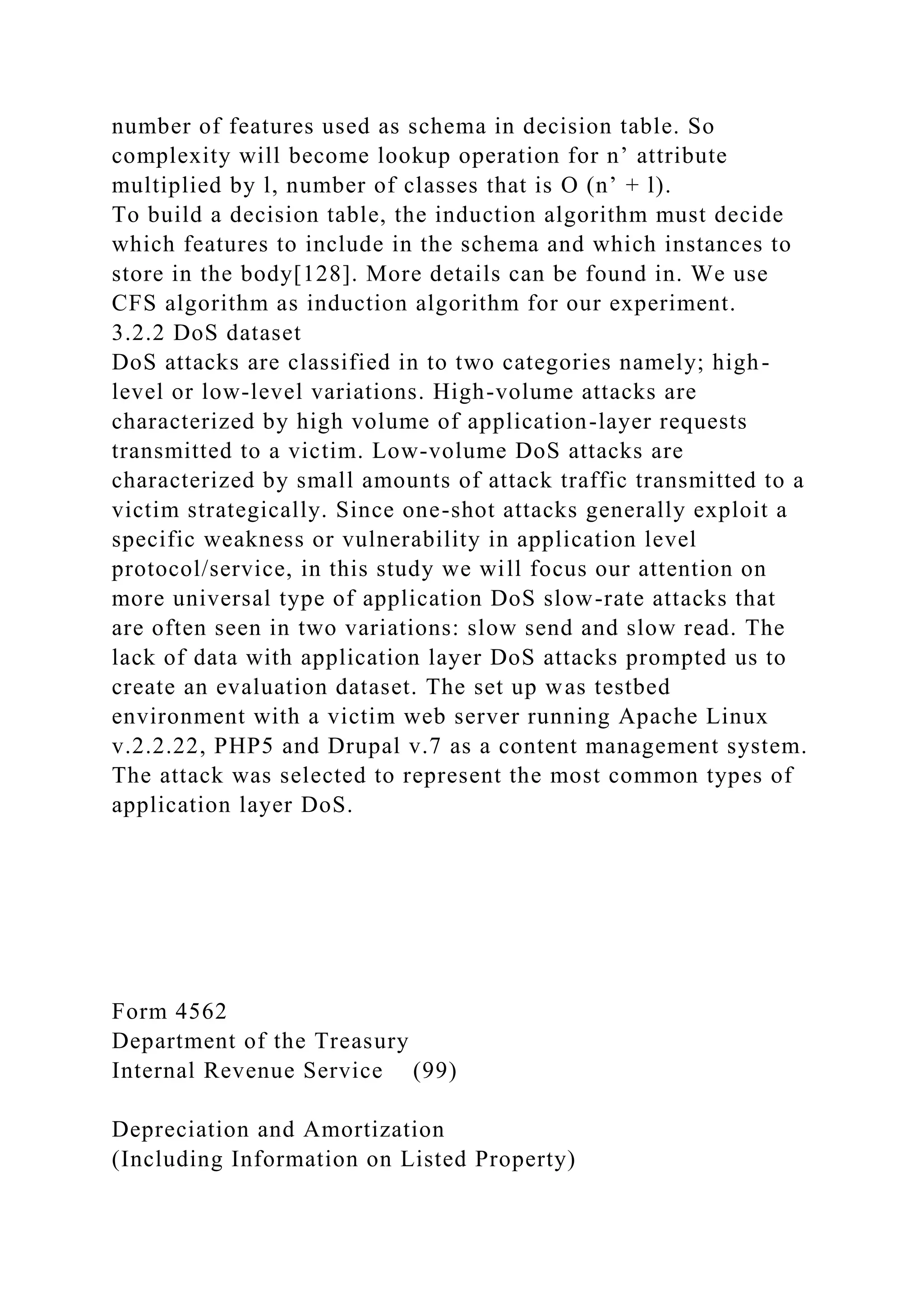 number of features used as schema in decision table. So
complexity will become lookup operation for n’ attribute
multiplied by l, number of classes that is O (n’ + l).
To build a decision table, the induction algorithm must decide
which features to include in the schema and which instances to
store in the body[128]. More details can be found in. We use
CFS algorithm as induction algorithm for our experiment.
3.2.2 DoS dataset
DoS attacks are classified in to two categories namely; high-
level or low-level variations. High-volume attacks are
characterized by high volume of application-layer requests
transmitted to a victim. Low-volume DoS attacks are
characterized by small amounts of attack traffic transmitted to a
victim strategically. Since one-shot attacks generally exploit a
specific weakness or vulnerability in application level
protocol/service, in this study we will focus our attention on
more universal type of application DoS slow-rate attacks that
are often seen in two variations: slow send and slow read. The
lack of data with application layer DoS attacks prompted us to
create an evaluation dataset. The set up was testbed
environment with a victim web server running Apache Linux
v.2.2.22, PHP5 and Drupal v.7 as a content management system.
The attack was selected to represent the most common types of
application layer DoS.
Form 4562
Department of the Treasury
Internal Revenue Service (99)
Depreciation and Amortization
(Including Information on Listed Property)
 
