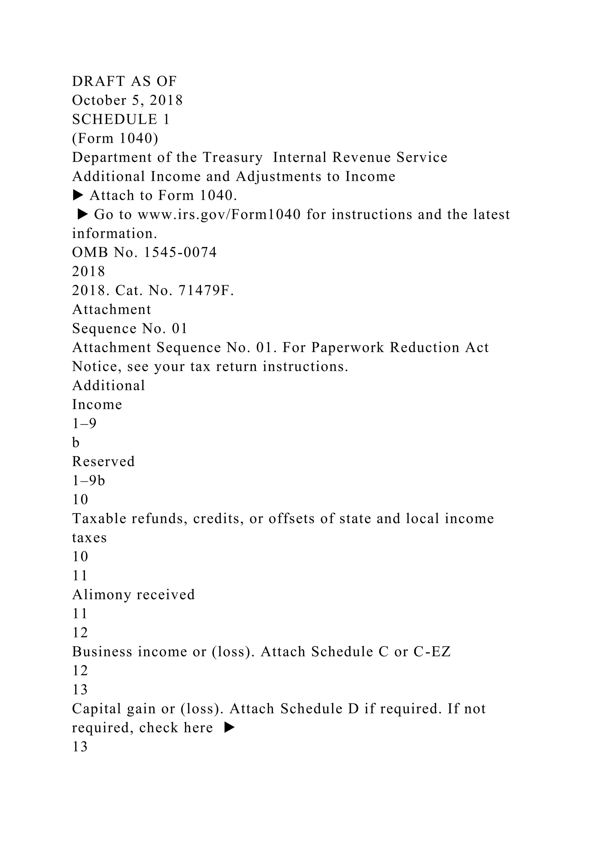 DRAFT AS OF
October 5, 2018
SCHEDULE 1
(Form 1040)
Department of the Treasury Internal Revenue Service
Additional Income and Adjustments to Income
▶ Attach to Form 1040.
▶ Go to www.irs.gov/Form1040 for instructions and the latest
information.
OMB No. 1545-0074
2018
2018. Cat. No. 71479F.
Attachment
Sequence No. 01
Attachment Sequence No. 01. For Paperwork Reduction Act
Notice, see your tax return instructions.
Additional
Income
1–9
b
Reserved
1–9b
10
Taxable refunds, credits, or offsets of state and local income
taxes
10
11
Alimony received
11
12
Business income or (loss). Attach Schedule C or C-EZ
12
13
Capital gain or (loss). Attach Schedule D if required. If not
required, check here ▶
13
 