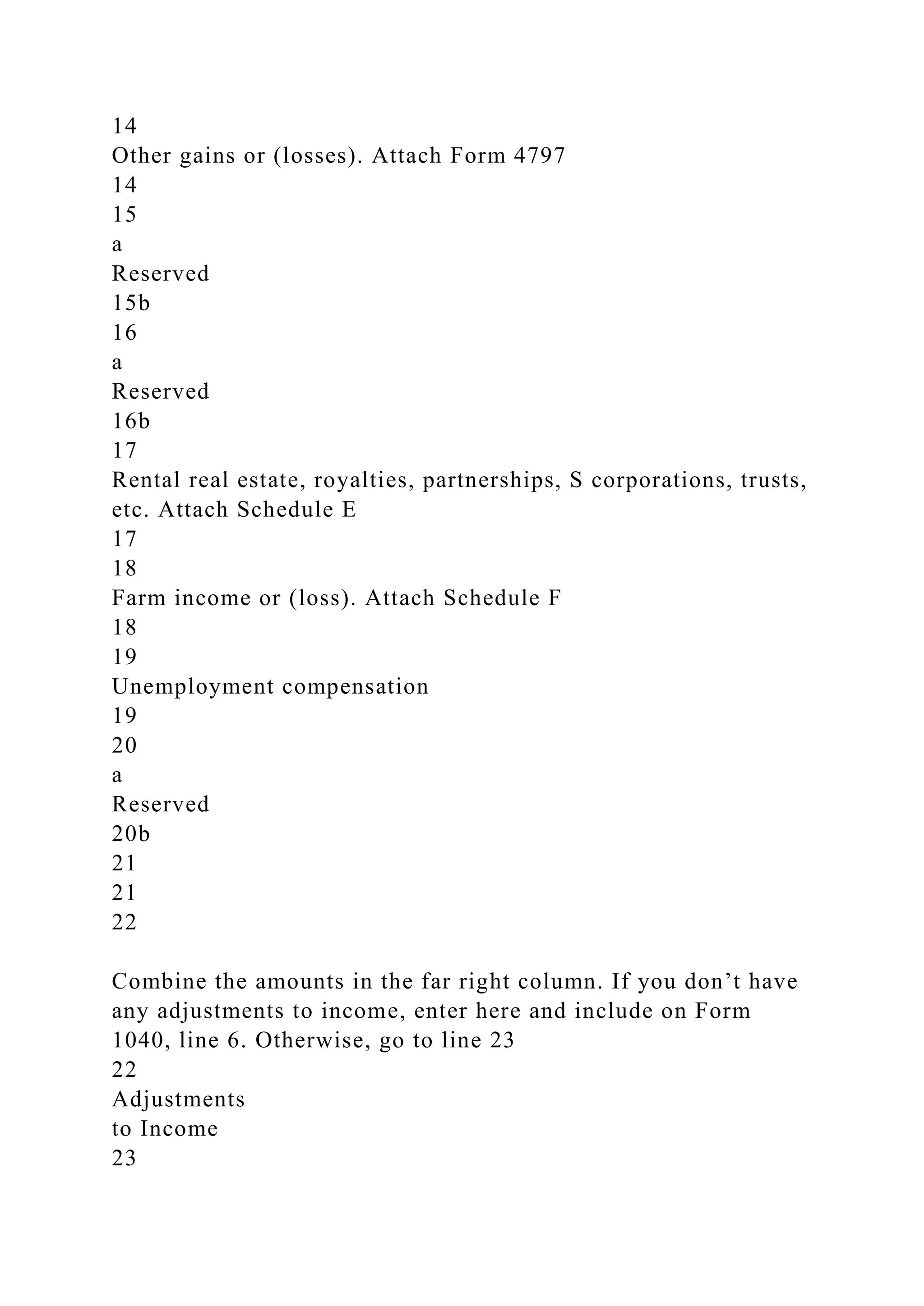 14
Other gains or (losses). Attach Form 4797
14
15
a
Reserved
15b
16
a
Reserved
16b
17
Rental real estate, royalties, partnerships, S corporations, trusts,
etc. Attach Schedule E
17
18
Farm income or (loss). Attach Schedule F
18
19
Unemployment compensation
19
20
a
Reserved
20b
21
21
22
Combine the amounts in the far right column. If you don’t have
any adjustments to income, enter here and include on Form
1040, line 6. Otherwise, go to line 23
22
Adjustments
to Income
23
 