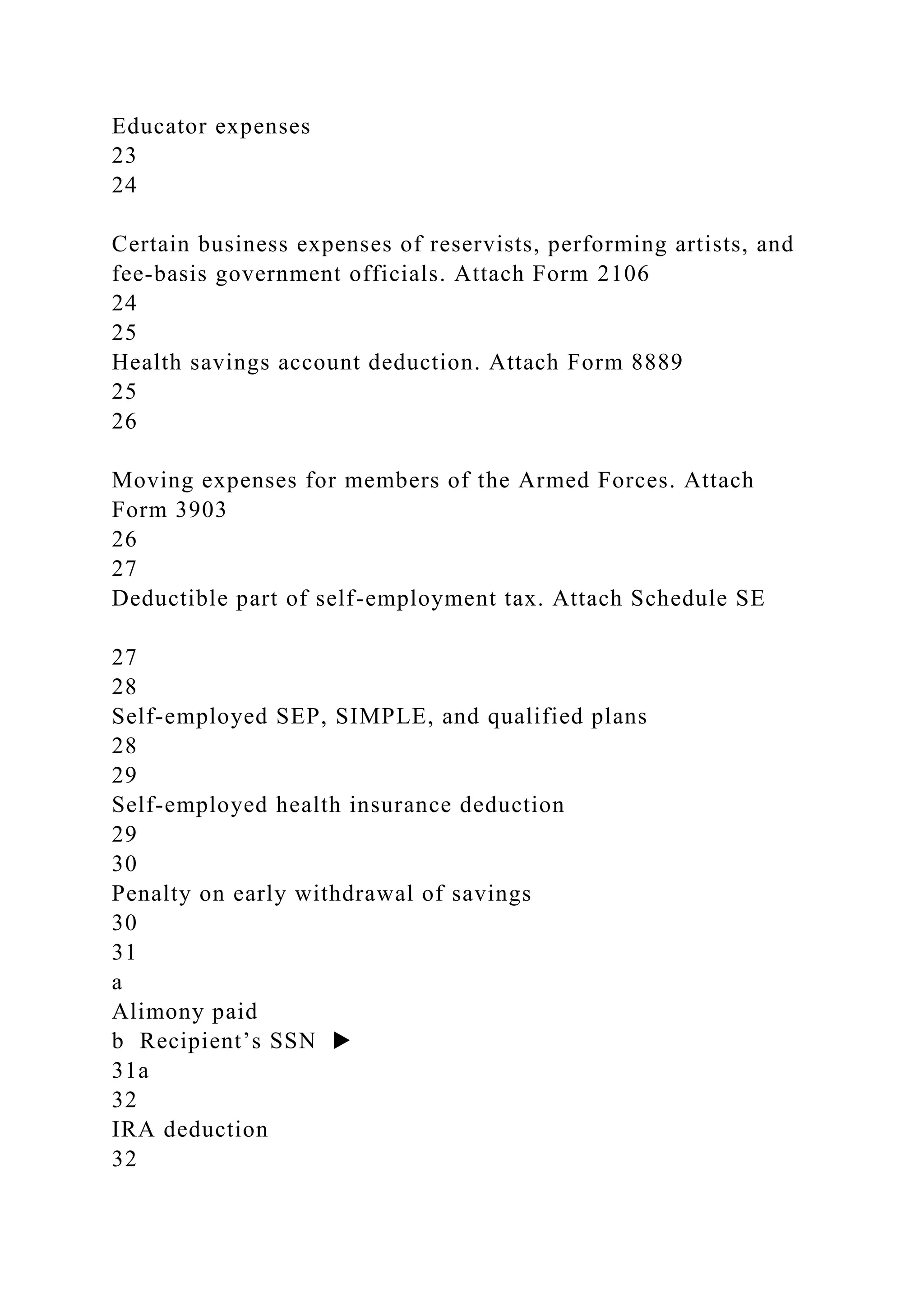 Educator expenses
23
24
Certain business expenses of reservists, performing artists, and
fee-basis government officials. Attach Form 2106
24
25
Health savings account deduction. Attach Form 8889
25
26
Moving expenses for members of the Armed Forces. Attach
Form 3903
26
27
Deductible part of self-employment tax. Attach Schedule SE
27
28
Self-employed SEP, SIMPLE, and qualified plans
28
29
Self-employed health insurance deduction
29
30
Penalty on early withdrawal of savings
30
31
a
Alimony paid
b Recipient’s SSN ▶
31a
32
IRA deduction
32
 