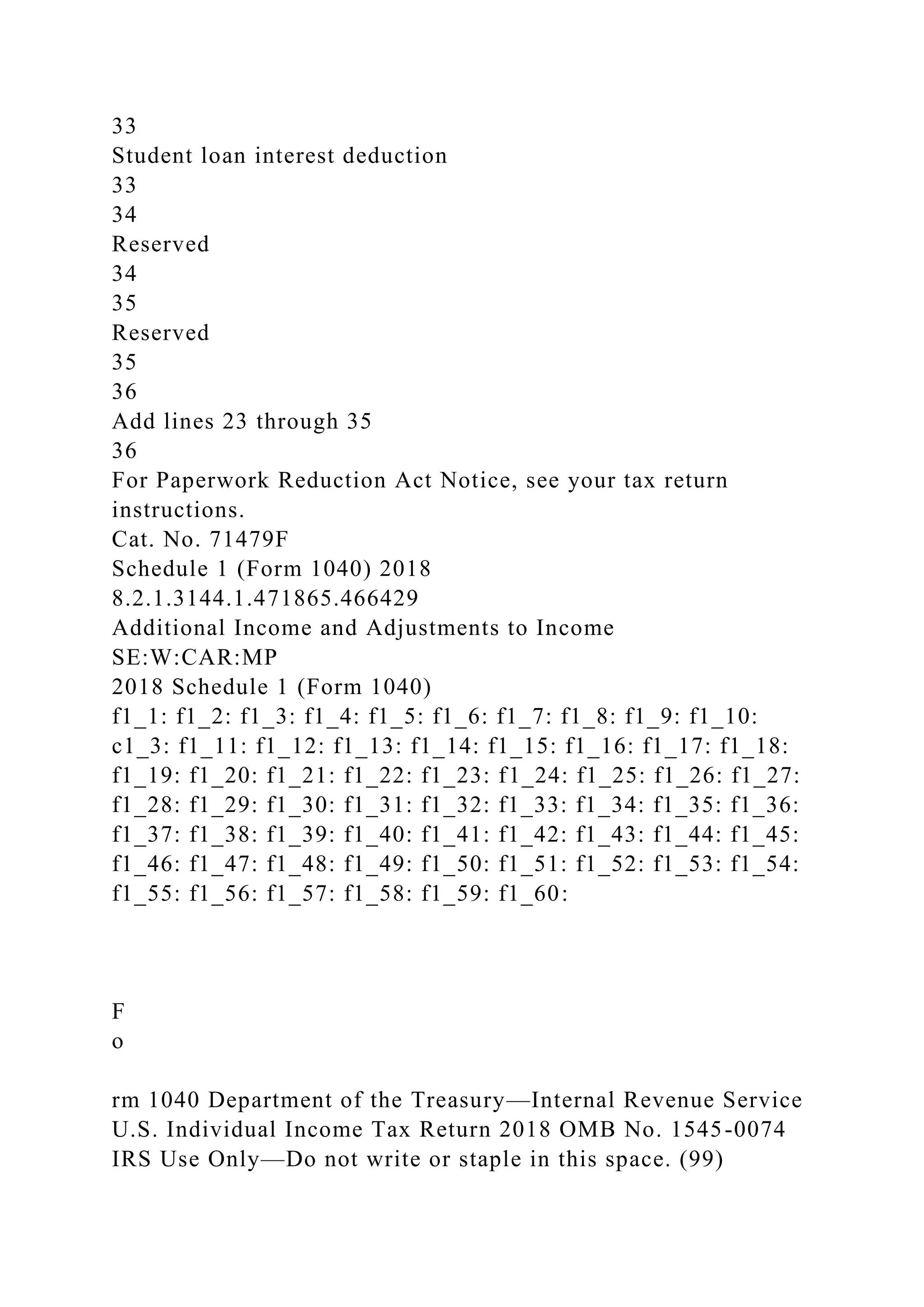 33
Student loan interest deduction
33
34
Reserved
34
35
Reserved
35
36
Add lines 23 through 35
36
For Paperwork Reduction Act Notice, see your tax return
instructions.
Cat. No. 71479F
Schedule 1 (Form 1040) 2018
8.2.1.3144.1.471865.466429
Additional Income and Adjustments to Income
SE:W:CAR:MP
2018 Schedule 1 (Form 1040)
f1_1: f1_2: f1_3: f1_4: f1_5: f1_6: f1_7: f1_8: f1_9: f1_10:
c1_3: f1_11: f1_12: f1_13: f1_14: f1_15: f1_16: f1_17: f1_18:
f1_19: f1_20: f1_21: f1_22: f1_23: f1_24: f1_25: f1_26: f1_27:
f1_28: f1_29: f1_30: f1_31: f1_32: f1_33: f1_34: f1_35: f1_36:
f1_37: f1_38: f1_39: f1_40: f1_41: f1_42: f1_43: f1_44: f1_45:
f1_46: f1_47: f1_48: f1_49: f1_50: f1_51: f1_52: f1_53: f1_54:
f1_55: f1_56: f1_57: f1_58: f1_59: f1_60:
F
o
rm 1040 Department of the Treasury—Internal Revenue Service
U.S. Individual Income Tax Return 2018 OMB No. 1545-0074
IRS Use Only—Do not write or staple in this space. (99)
 