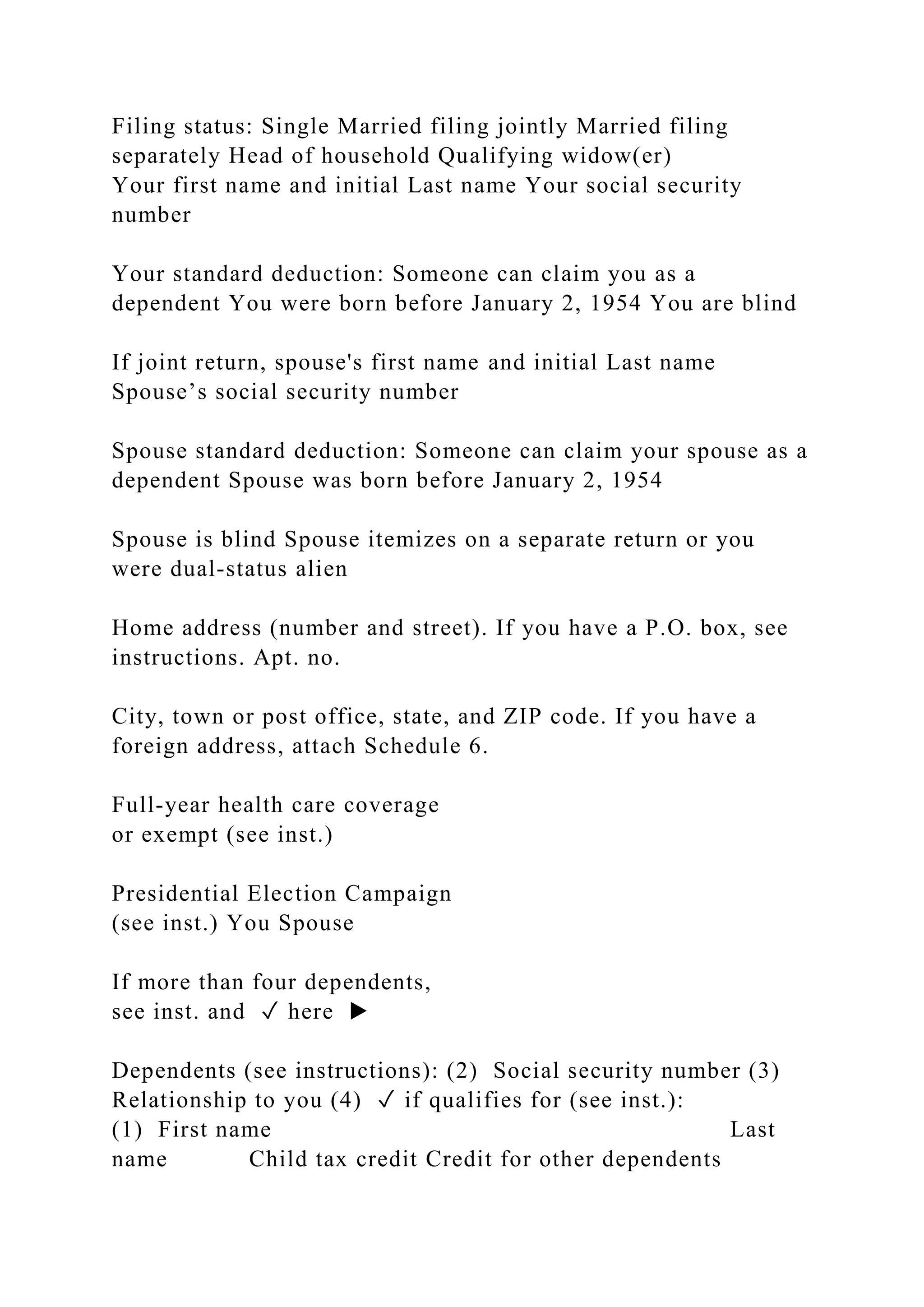 Filing status: Single Married filing jointly Married filing
separately Head of household Qualifying widow(er)
Your first name and initial Last name Your social security
number
Your standard deduction: Someone can claim you as a
dependent You were born before January 2, 1954 You are blind
If joint return, spouse's first name and initial Last name
Spouse’s social security number
Spouse standard deduction: Someone can claim your spouse as a
dependent Spouse was born before January 2, 1954
Spouse is blind Spouse itemizes on a separate return or you
were dual-status alien
Home address (number and street). If you have a P.O. box, see
instructions. Apt. no.
City, town or post office, state, and ZIP code. If you have a
foreign address, attach Schedule 6.
Full-year health care coverage
or exempt (see inst.)
Presidential Election Campaign
(see inst.) You Spouse
If more than four dependents,
see inst. and ✓ here ▶
Dependents (see instructions): (2) Social security number (3)
Relationship to you (4) ✓ if qualifies for (see inst.):
(1) First name Last
name Child tax credit Credit for other dependents
 