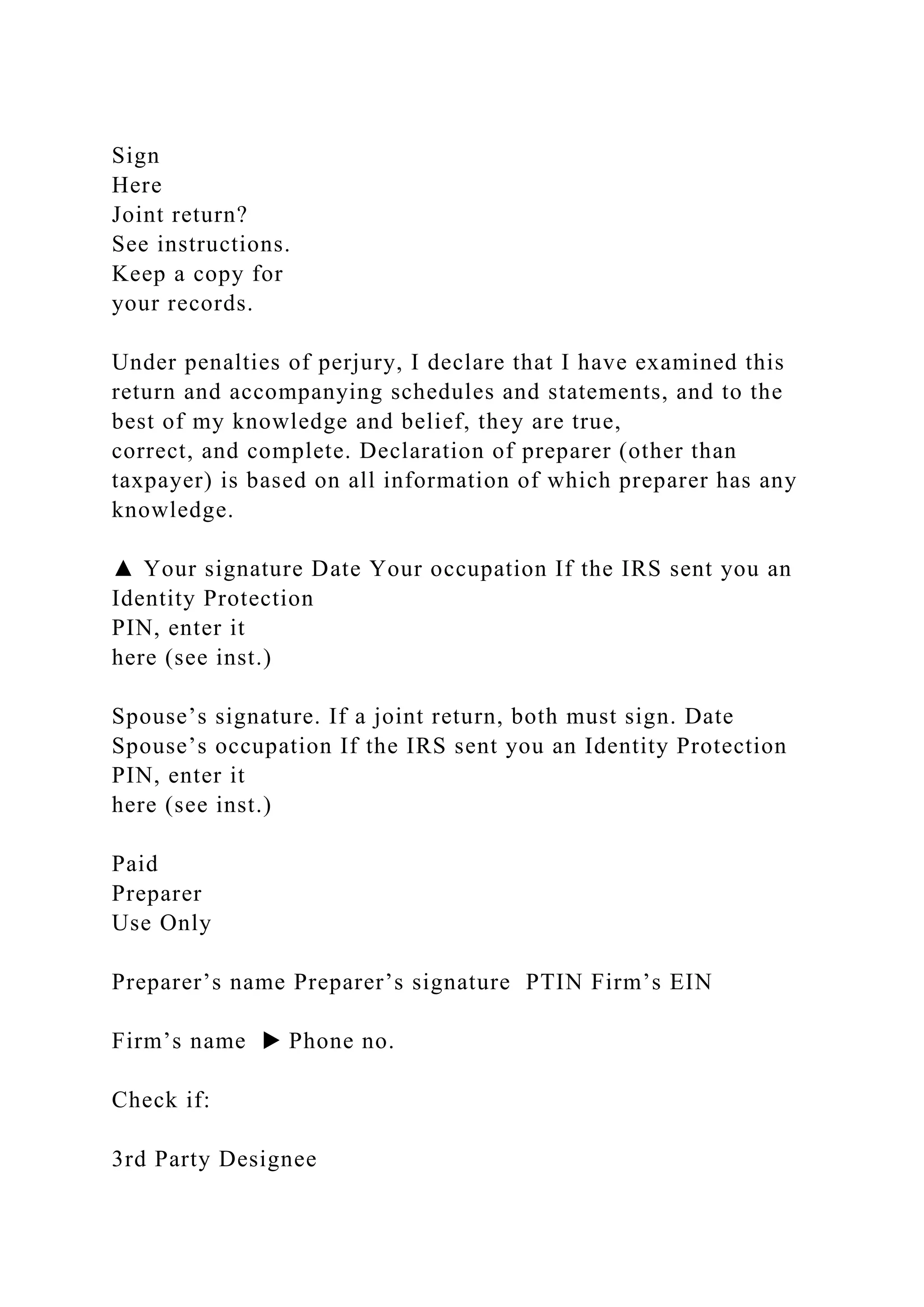 Sign
Here
Joint return?
See instructions.
Keep a copy for
your records.
Under penalties of perjury, I declare that I have examined this
return and accompanying schedules and statements, and to the
best of my knowledge and belief, they are true,
correct, and complete. Declaration of preparer (other than
taxpayer) is based on all information of which preparer has any
knowledge.
▲ Your signature Date Your occupation If the IRS sent you an
Identity Protection
PIN, enter it
here (see inst.)
Spouse’s signature. If a joint return, both must sign. Date
Spouse’s occupation If the IRS sent you an Identity Protection
PIN, enter it
here (see inst.)
Paid
Preparer
Use Only
Preparer’s name Preparer’s signature PTIN Firm’s EIN
Firm’s name ▶ Phone no.
Check if:
3rd Party Designee
 