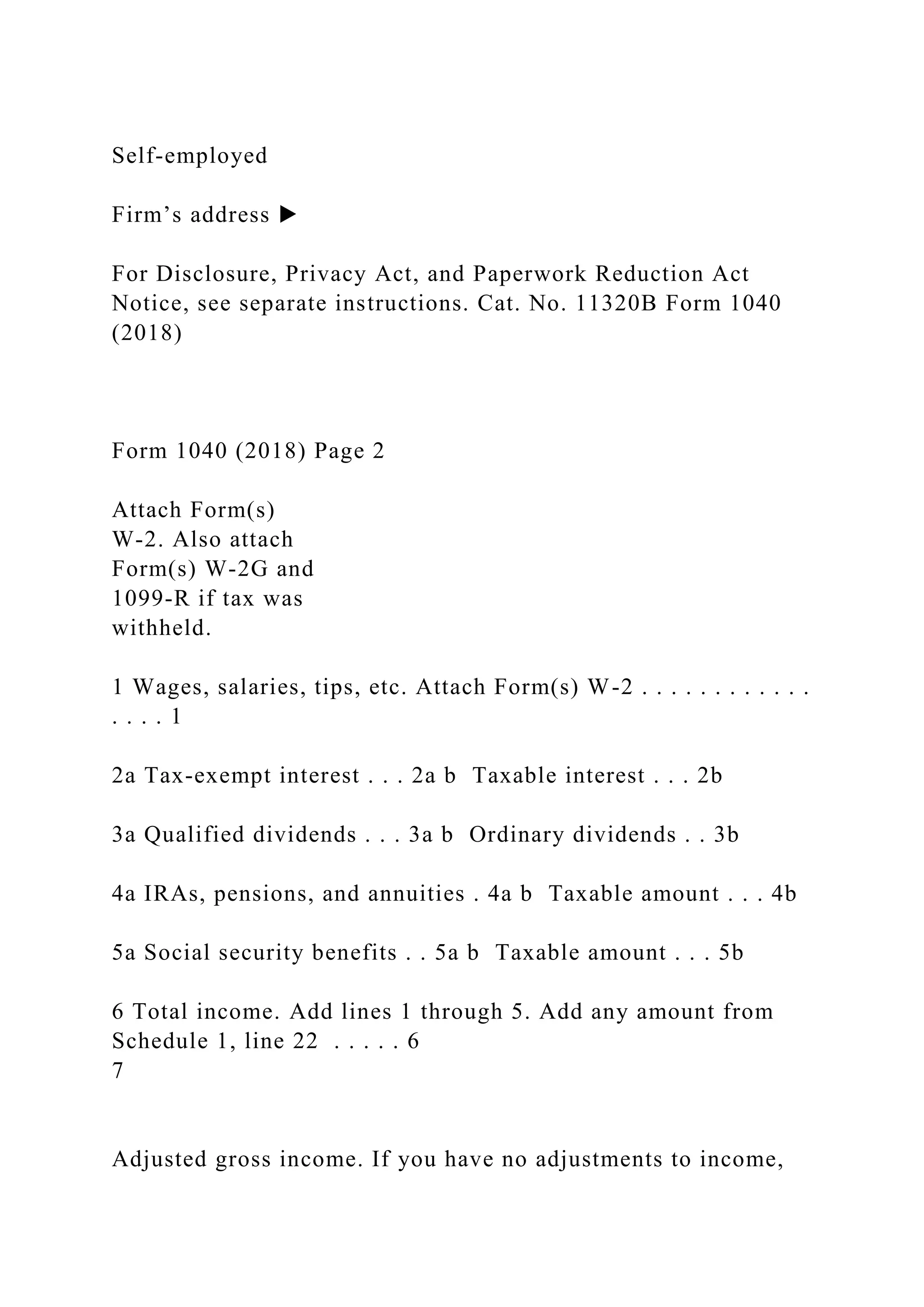 Self-employed
Firm’s address ▶
For Disclosure, Privacy Act, and Paperwork Reduction Act
Notice, see separate instructions. Cat. No. 11320B Form 1040
(2018)
Form 1040 (2018) Page 2
Attach Form(s)
W-2. Also attach
Form(s) W-2G and
1099-R if tax was
withheld.
1 Wages, salaries, tips, etc. Attach Form(s) W-2 . . . . . . . . . . . .
. . . . 1
2a Tax-exempt interest . . . 2a b Taxable interest . . . 2b
3a Qualified dividends . . . 3a b Ordinary dividends . . 3b
4a IRAs, pensions, and annuities . 4a b Taxable amount . . . 4b
5a Social security benefits . . 5a b Taxable amount . . . 5b
6 Total income. Add lines 1 through 5. Add any amount from
Schedule 1, line 22 . . . . . 6
7
Adjusted gross income. If you have no adjustments to income,
 