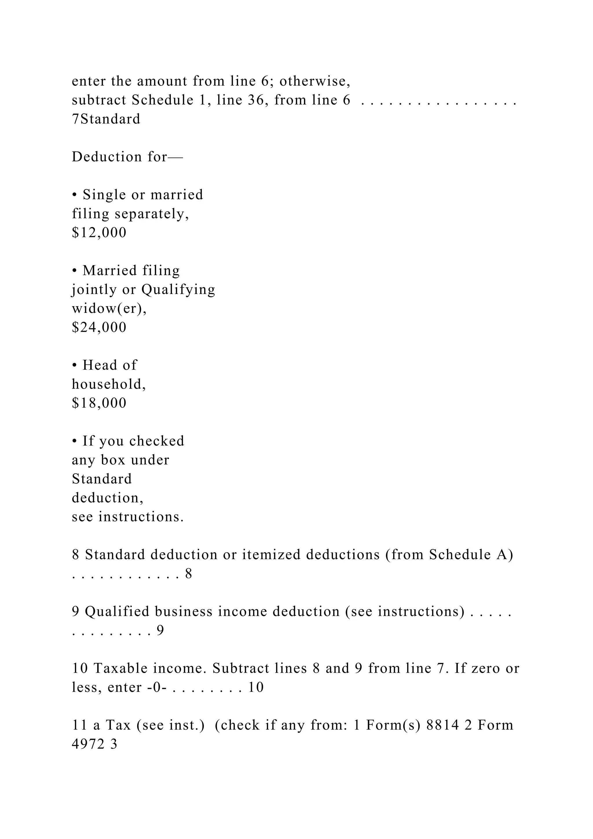 enter the amount from line 6; otherwise,
subtract Schedule 1, line 36, from line 6 . . . . . . . . . . . . . . . . .
7Standard
Deduction for—
• Single or married
filing separately,
$12,000
• Married filing
jointly or Qualifying
widow(er),
$24,000
• Head of
household,
$18,000
• If you checked
any box under
Standard
deduction,
see instructions.
8 Standard deduction or itemized deductions (from Schedule A)
. . . . . . . . . . . . 8
9 Qualified business income deduction (see instructions) . . . . .
. . . . . . . . . 9
10 Taxable income. Subtract lines 8 and 9 from line 7. If zero or
less, enter -0- . . . . . . . . 10
11 a Tax (see inst.) (check if any from: 1 Form(s) 8814 2 Form
4972 3
 