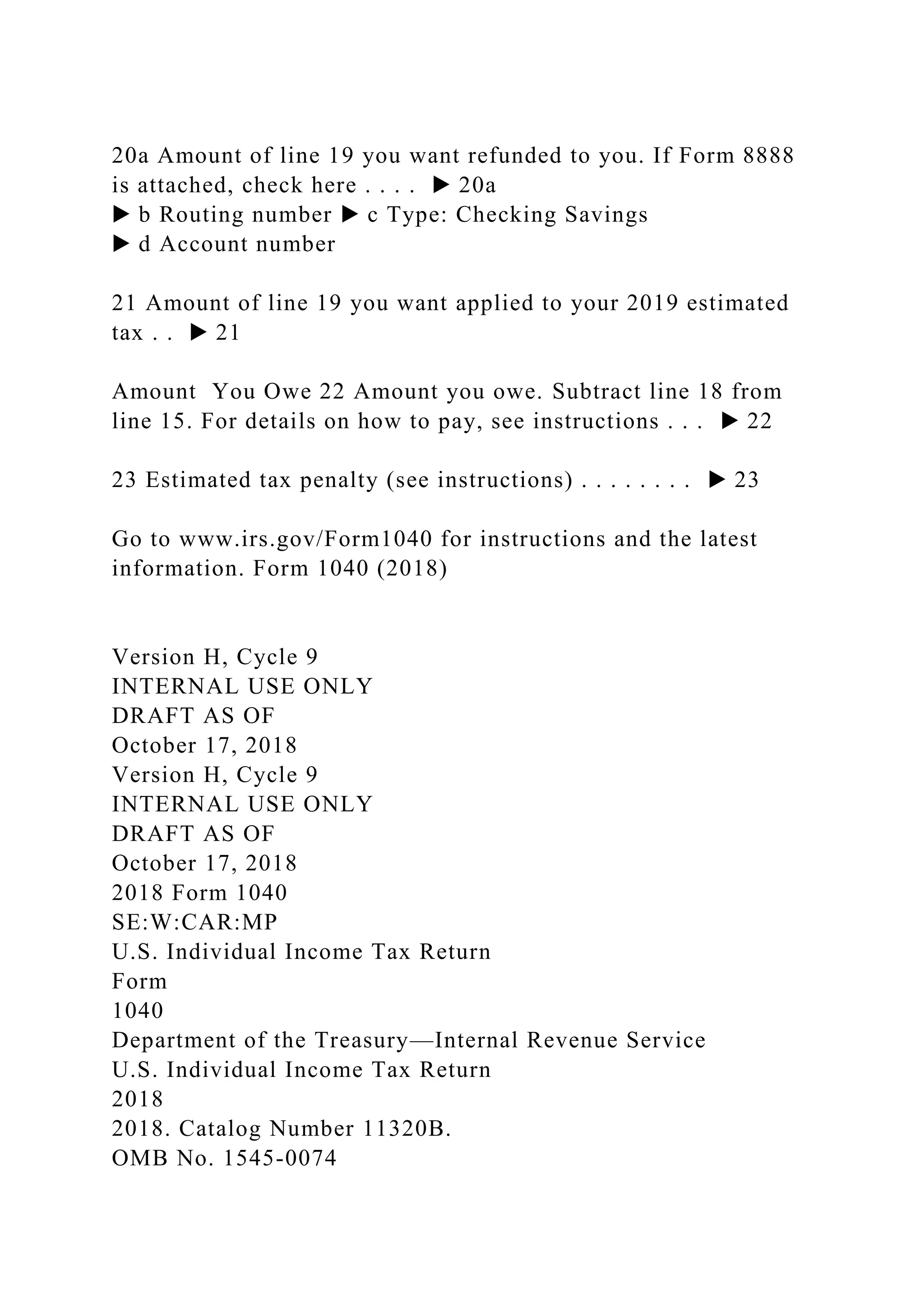 20a Amount of line 19 you want refunded to you. If Form 8888
is attached, check here . . . . ▶ 20a
▶ b Routing number ▶ c Type: Checking Savings
▶ d Account number
21 Amount of line 19 you want applied to your 2019 estimated
tax . . ▶ 21
Amount You Owe 22 Amount you owe. Subtract line 18 from
line 15. For details on how to pay, see instructions . . . ▶ 22
23 Estimated tax penalty (see instructions) . . . . . . . . ▶ 23
Go to www.irs.gov/Form1040 for instructions and the latest
information. Form 1040 (2018)
Version H, Cycle 9
INTERNAL USE ONLY
DRAFT AS OF
October 17, 2018
Version H, Cycle 9
INTERNAL USE ONLY
DRAFT AS OF
October 17, 2018
2018 Form 1040
SE:W:CAR:MP
U.S. Individual Income Tax Return
Form
1040
Department of the Treasury—Internal Revenue Service
U.S. Individual Income Tax Return
2018
2018. Catalog Number 11320B.
OMB No. 1545-0074
 