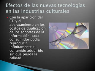 Con la aparición del CD y el abaratamiento en los costos de duplicación de los soportes de la información, cada consumidor podía reproducir infinitamente el contenido adquirido sin que pierda la calidadEfectos de las nuevas tecnologías en las industrias culturales