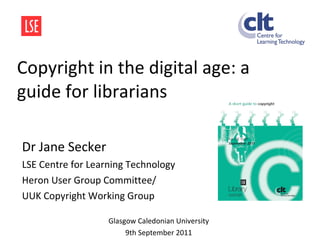 Copyright in the digital age: a guide for librarians Dr Jane Secker LSE Centre for Learning Technology  Heron User Group Committee/  UUK Copyright Working Group Glasgow Caledonian University 9th September 2011 