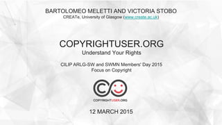 BARTOLOMEO MELETTI AND VICTORIA STOBO
CREATe, University of Glasgow (www.create.ac.uk)
COPYRIGHTUSER.ORG
Understand Your Rights
12 MARCH 2015
CILIP ARLG-SW and SWMN Members' Day 2015
Focus on Copyright
 