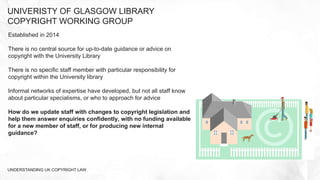Established in 2014
There is no central source for up-to-date guidance or advice on
copyright with the University Library
There is no specific staff member with particular responsibility for
copyright within the University library
Informal networks of expertise have developed, but not all staff know
about particular specialisms, or who to approach for advice
How do we update staff with changes to copyright legislation and
help them answer enquiries confidently, with no funding available
for a new member of staff, or for producing new internal
guidance?
UNIVERISTY OF GLASGOW LIBRARY
COPYRIGHT WORKING GROUP
UNDERSTANDING UK COPYRIGHT LAW
 