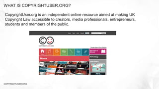 WHAT IS COPYRIGHTUSER.ORG?
COPYRIGHTUSER.ORG
CopyrightUser.org is an independent online resource aimed at making UK
Copyright Law accessible to creators, media professionals, entrepreneurs,
students and members of the public.
 