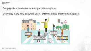 WHY ?
COPYRIGHTUSER.ORG
Copyright is not a discourse among experts anymore.
Every day many new ‘copyright users’ enter the digital creative marketplace.
 