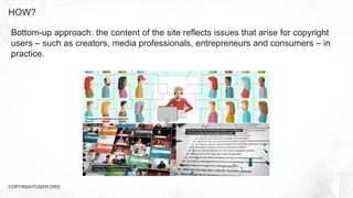 HOW?
COPYRIGHTUSER.ORG
Bottom-up approach: the content of the site reflects issues that arise for copyright
users – such as creators, media professionals, entrepreneurs and consumers – in
practice.
 