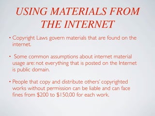 USING MATERIALS FROM
         THE INTERNET
• Copyright     Laws govern materials that are found on the
    internet.

•    Some common assumptions about internet material
    usage are: not everything that is posted on the Internet
    is public domain.

• People    that copy and distribute others’ copyrighted
    works without permission can be liable and can face
    ﬁnes from $200 to $150,00 for each work.
 