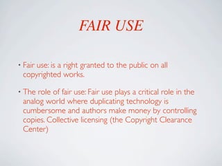 FAIR USE

• Fair
     use: is a right granted to the public on all
 copyrighted works.

• The role of fair use: Fair use plays a critical role in the
 analog world where duplicating technology is
 cumbersome and authors make money by controlling
 copies. Collective licensing (the Copyright Clearance
 Center)
 