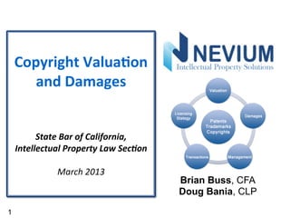Copyright	
  Valua/on	
  
       and	
  Damages	
  
                         	
  
                           	
  
                           	
  
          State	
  Bar	
  of	
  California,	
  	
  
    Intellectual	
  Property	
  Law	
  Sec7on	
  
                           	
  
                 March	
  2013	
  
                                                      Brian Buss, CFA
                                                      Doug Bania, CLP

1
 