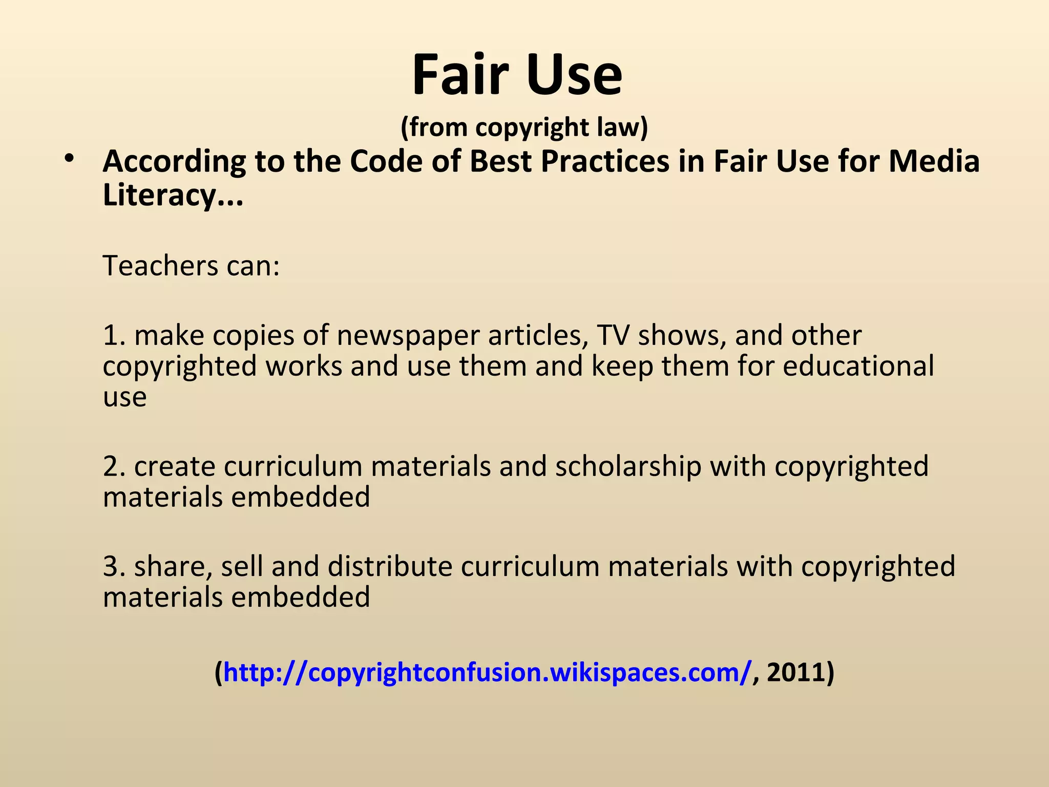 Fair Use
                         (from copyright law)
• According to the Code of Best Practices in Fair Use for Media
  Literacy...

  Teachers can:

  1. make copies of newspaper articles, TV shows, and other
  copyrighted works and use them and keep them for educational
  use

  2. create curriculum materials and scholarship with copyrighted
  materials embedded

  3. share, sell and distribute curriculum materials with copyrighted
  materials embedded

          (http://copyrightconfusion.wikispaces.com/, 2011)
 