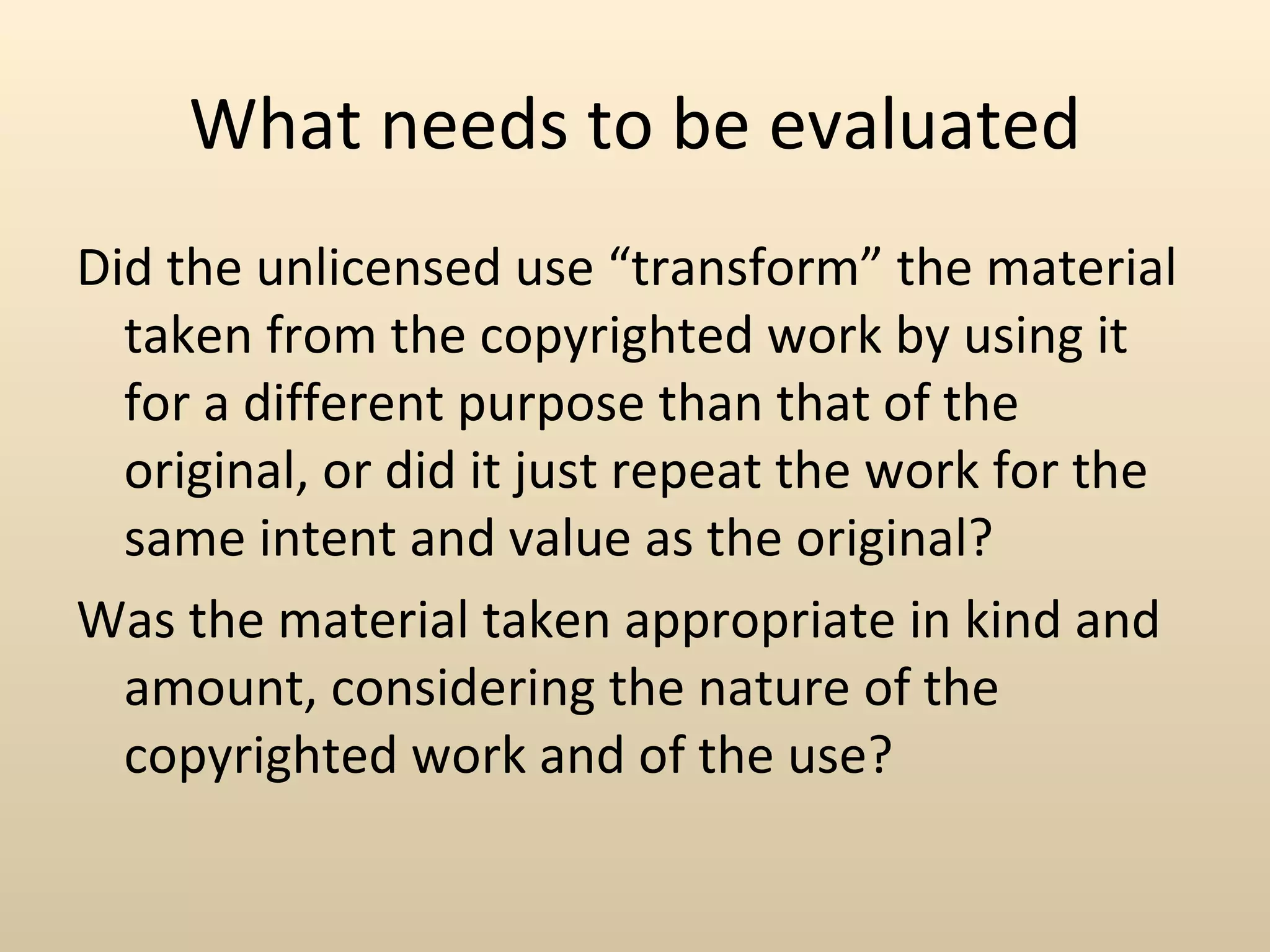 What needs to be evaluated
Did the unlicensed use “transform” the material
  taken from the copyrighted work by using it
  for a different purpose than that of the
  original, or did it just repeat the work for the
  same intent and value as the original?
Was the material taken appropriate in kind and
  amount, considering the nature of the
  copyrighted work and of the use?
 