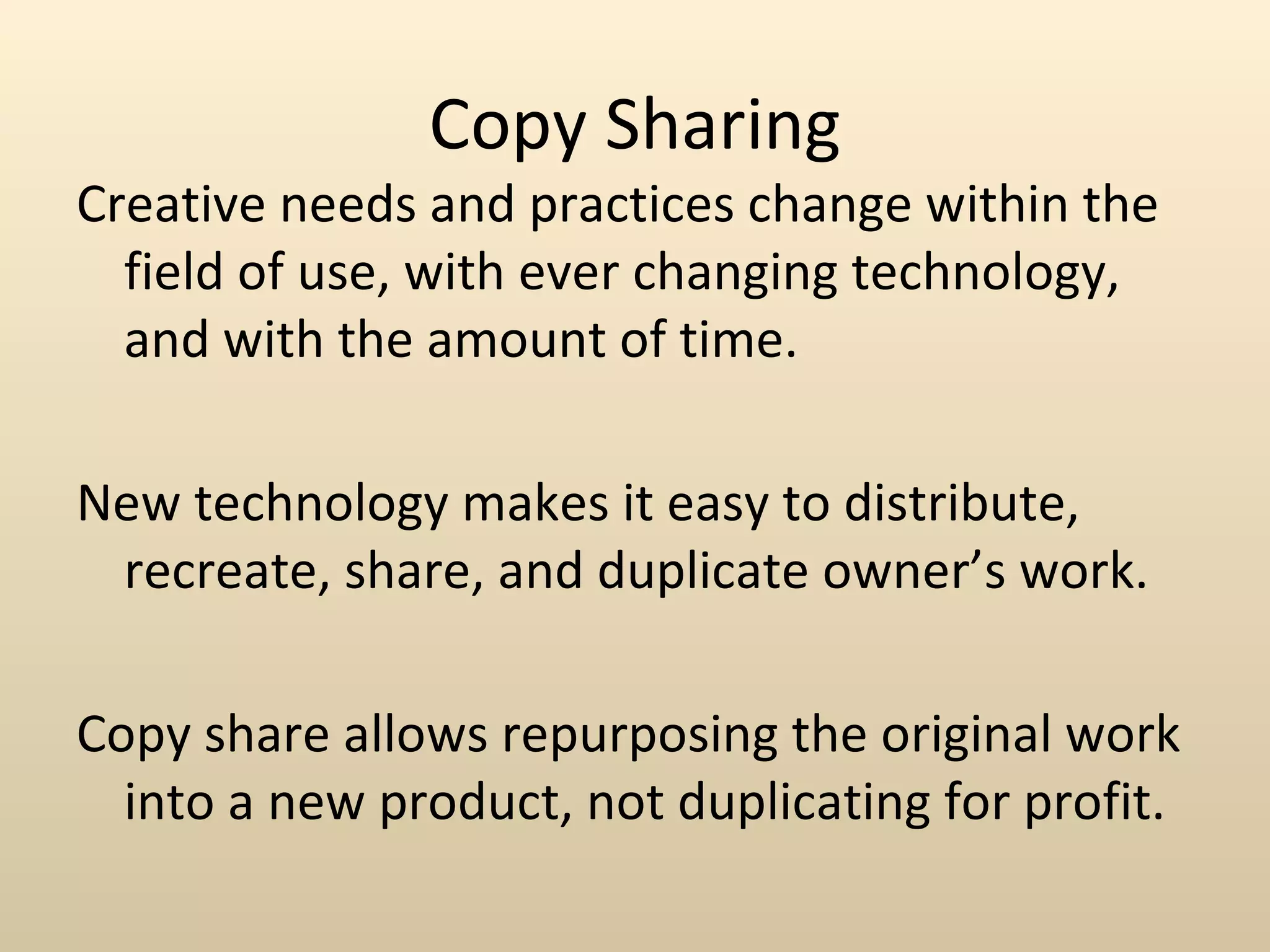 Copy Sharing
Creative needs and practices change within the
  field of use, with ever changing technology,
  and with the amount of time.

New technology makes it easy to distribute,
 recreate, share, and duplicate owner’s work.

Copy share allows repurposing the original work
  into a new product, not duplicating for profit.
 