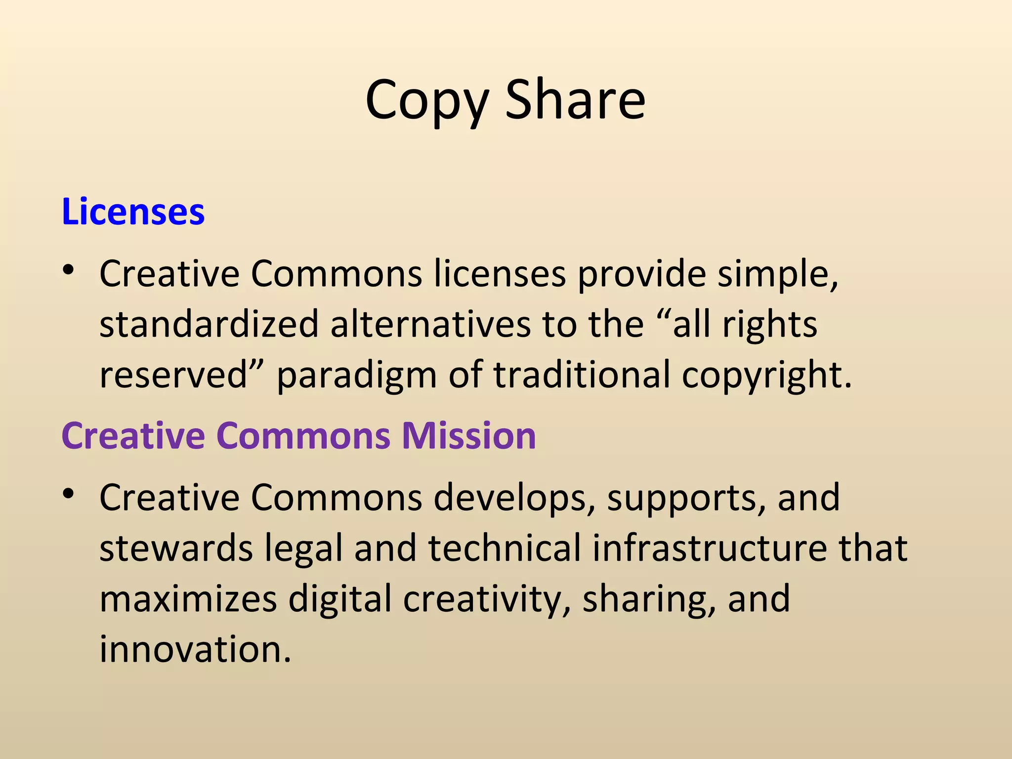 Copy Share
Licenses
• Creative Commons licenses provide simple,
   standardized alternatives to the “all rights
   reserved” paradigm of traditional copyright.
Creative Commons Mission
• Creative Commons develops, supports, and
   stewards legal and technical infrastructure that
   maximizes digital creativity, sharing, and
   innovation.
 