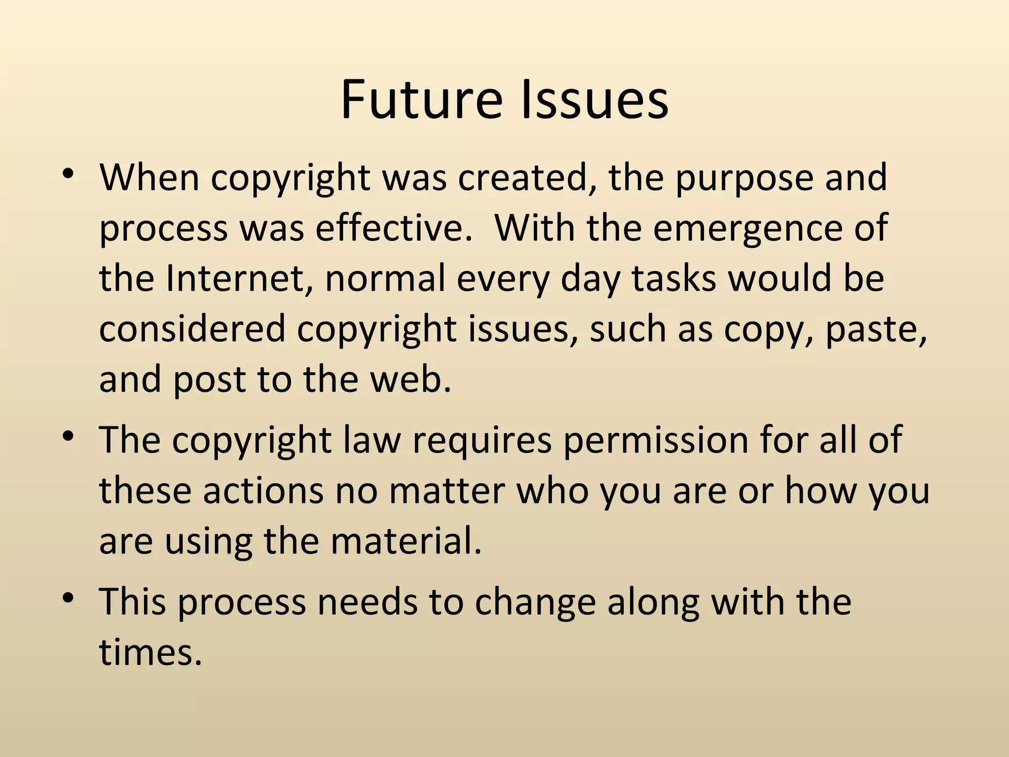 Future Issues
• When copyright was created, the purpose and
  process was effective. With the emergence of
  the Internet, normal every day tasks would be
  considered copyright issues, such as copy, paste,
  and post to the web.
• The copyright law requires permission for all of
  these actions no matter who you are or how you
  are using the material.
• This process needs to change along with the
  times.
 
