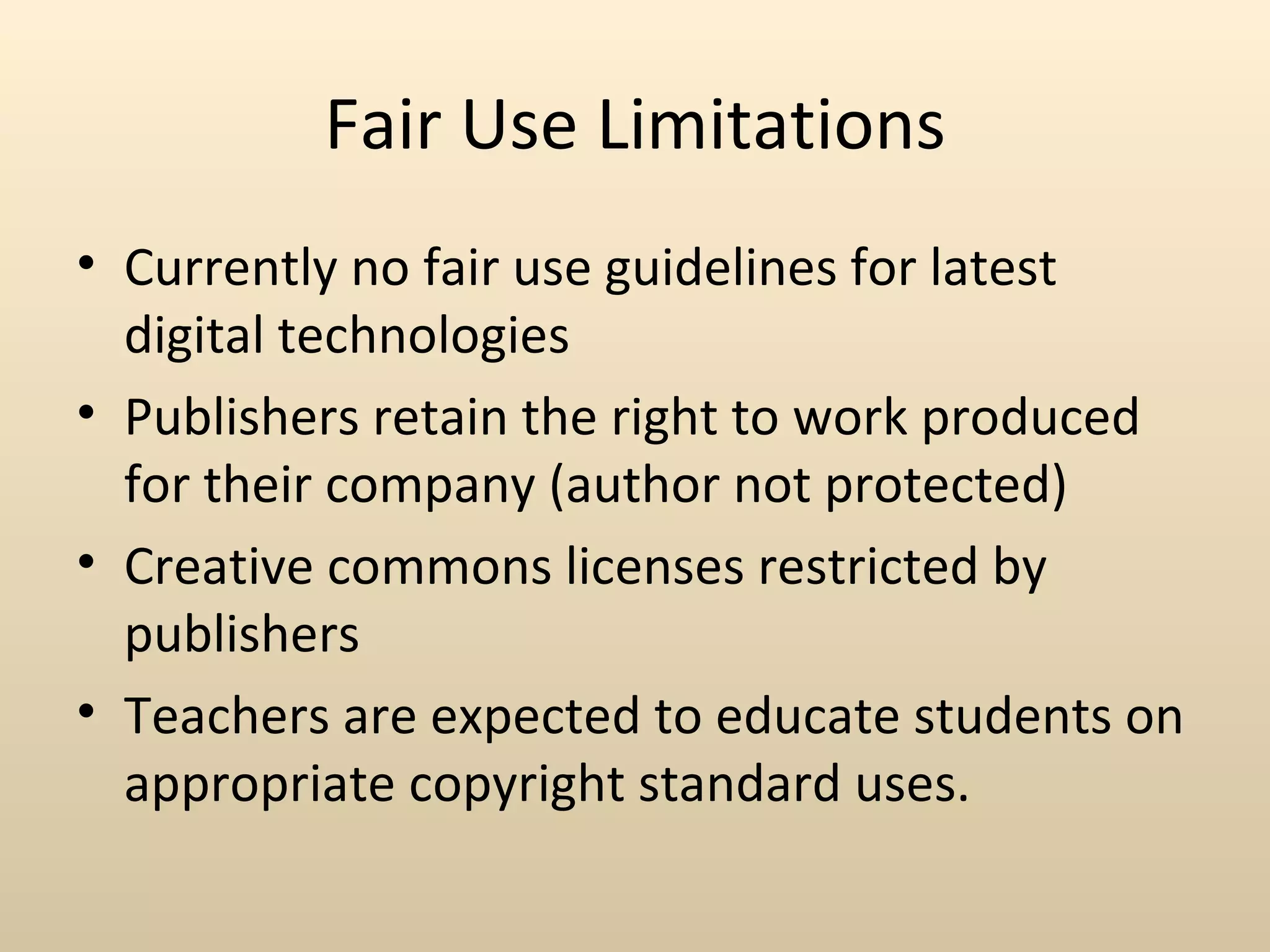 Fair Use Limitations
• Currently no fair use guidelines for latest
  digital technologies
• Publishers retain the right to work produced
  for their company (author not protected)
• Creative commons licenses restricted by
  publishers
• Teachers are expected to educate students on
  appropriate copyright standard uses.
 