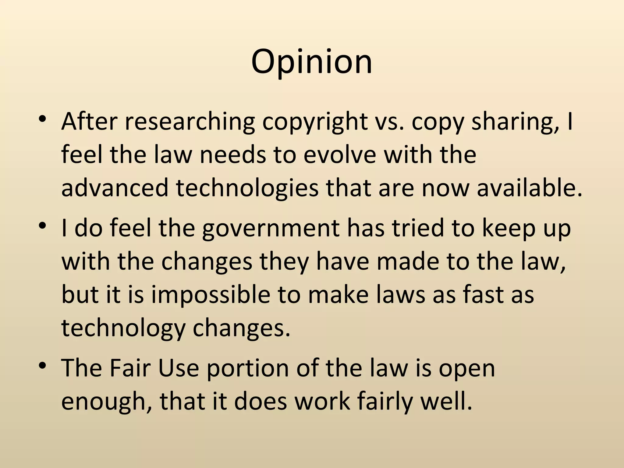 Opinion
• After researching copyright vs. copy sharing, I
  feel the law needs to evolve with the
  advanced technologies that are now available.
• I do feel the government has tried to keep up
  with the changes they have made to the law,
  but it is impossible to make laws as fast as
  technology changes.
• The Fair Use portion of the law is open
  enough, that it does work fairly well.
 