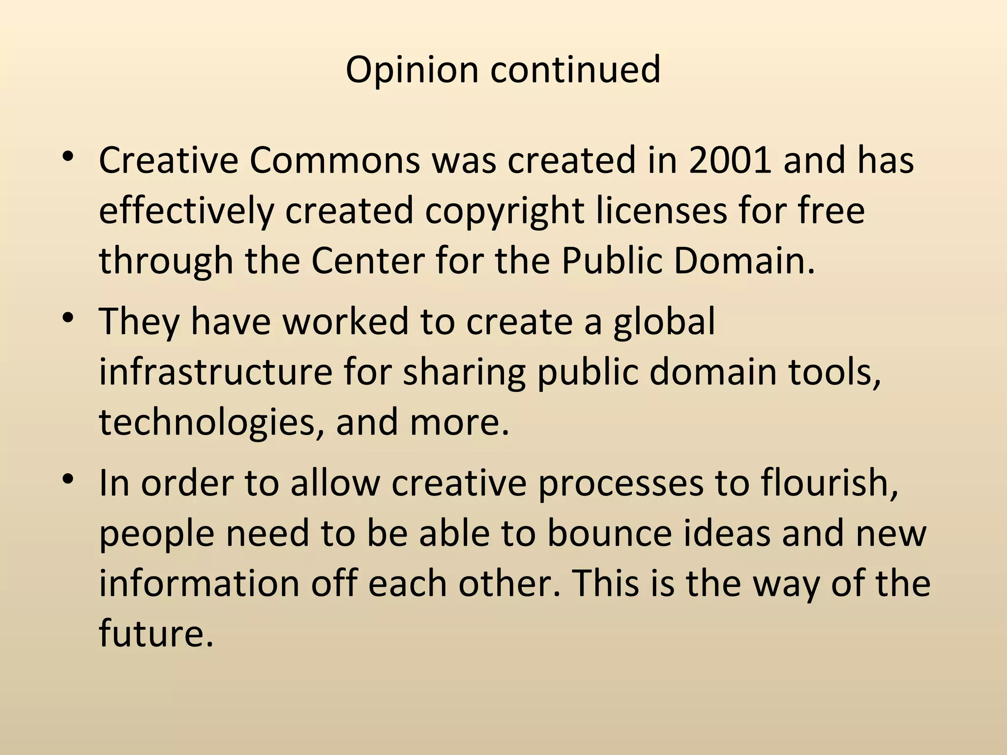 Opinion continued

• Creative Commons was created in 2001 and has
  effectively created copyright licenses for free
  through the Center for the Public Domain.
• They have worked to create a global
  infrastructure for sharing public domain tools,
  technologies, and more.
• In order to allow creative processes to flourish,
  people need to be able to bounce ideas and new
  information off each other. This is the way of the
  future.
 