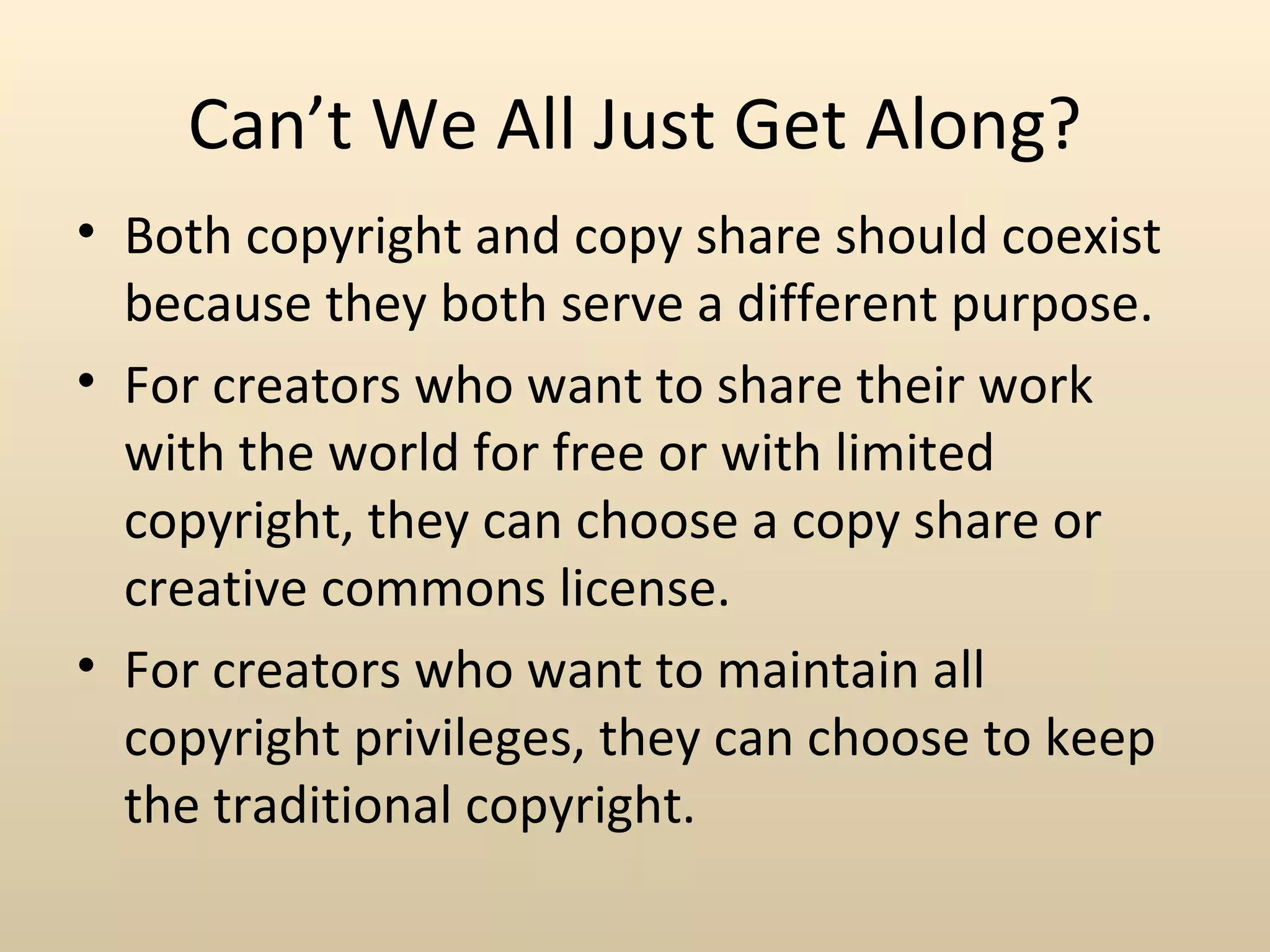 Can’t We All Just Get Along?
• Both copyright and copy share should coexist
  because they both serve a different purpose.
• For creators who want to share their work
  with the world for free or with limited
  copyright, they can choose a copy share or
  creative commons license.
• For creators who want to maintain all
  copyright privileges, they can choose to keep
  the traditional copyright.
 