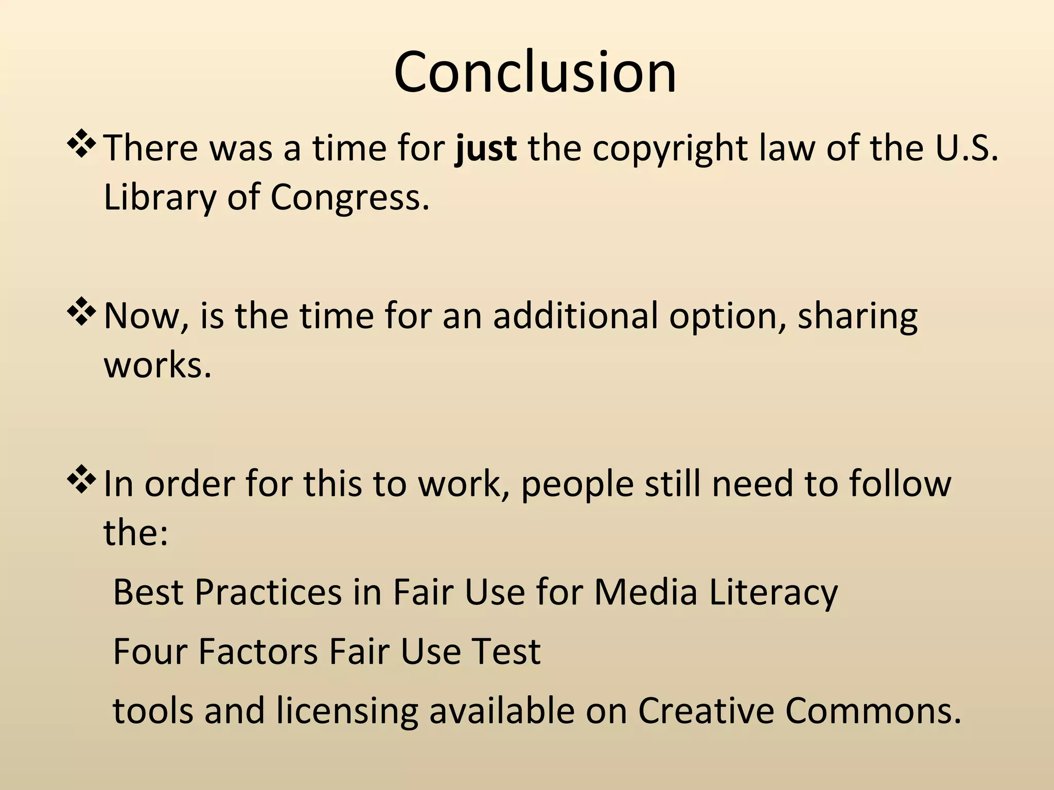 Conclusion
 There was a time for just the copyright law of the U.S.
  Library of Congress.

 Now, is the time for an additional option, sharing
  works.

 In order for this to work, people still need to follow
  the:
   Best Practices in Fair Use for Media Literacy
   Four Factors Fair Use Test
   tools and licensing available on Creative Commons.
 