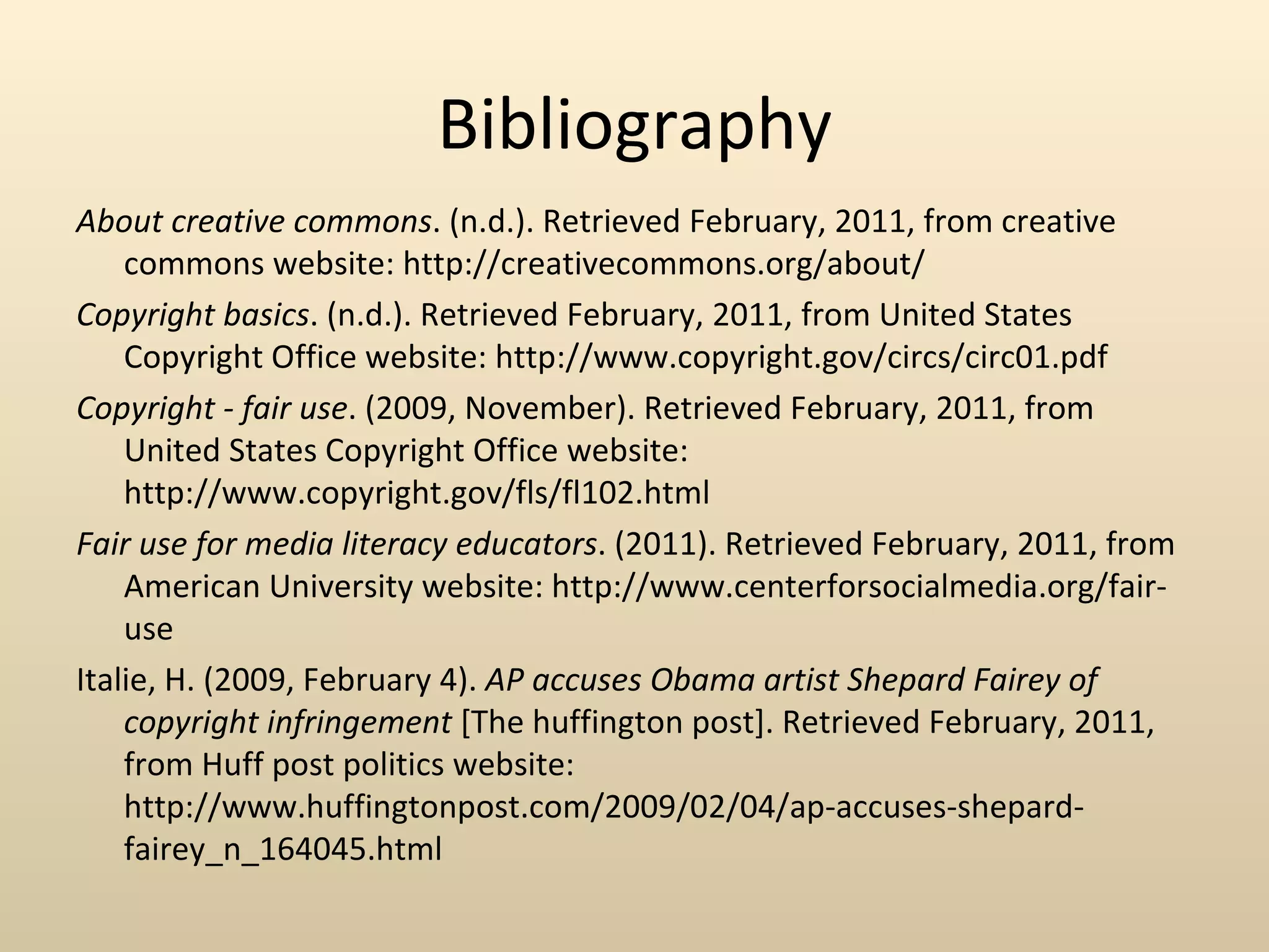 Bibliography
About creative commons. (n.d.). Retrieved February, 2011, from creative
    commons website: http://creativecommons.org/about/‌
Copyright basics. (n.d.). Retrieved February, 2011, from United States
                                                          ‌    ‌
    Copyright Office website: http://www.copyright.gov/circs/circ01.pdf
Copyright - fair use. (2009, November). Retrieved February, 2011, from
    United States Copyright Office website:
                                 ‌ ‌
    http://www.copyright.gov/fls/fl102.html
Fair use for media literacy educators. (2011). Retrieved February, 2011, from
                                                                         ‌
    American University website: http://www.centerforsocialmedia.org/fair-
    use
Italie, H. (2009, February 4). AP accuses Obama artist Shepard Fairey of
    copyright infringement [The huffington post]. Retrieved February, 2011,
    from Huff post politics website:
                                       ‌    ‌ ‌ ‌
    http://www.huffingtonpost.com/2009/02/04/ap-accuses-shepard-
    fairey_n_164045.html
 
