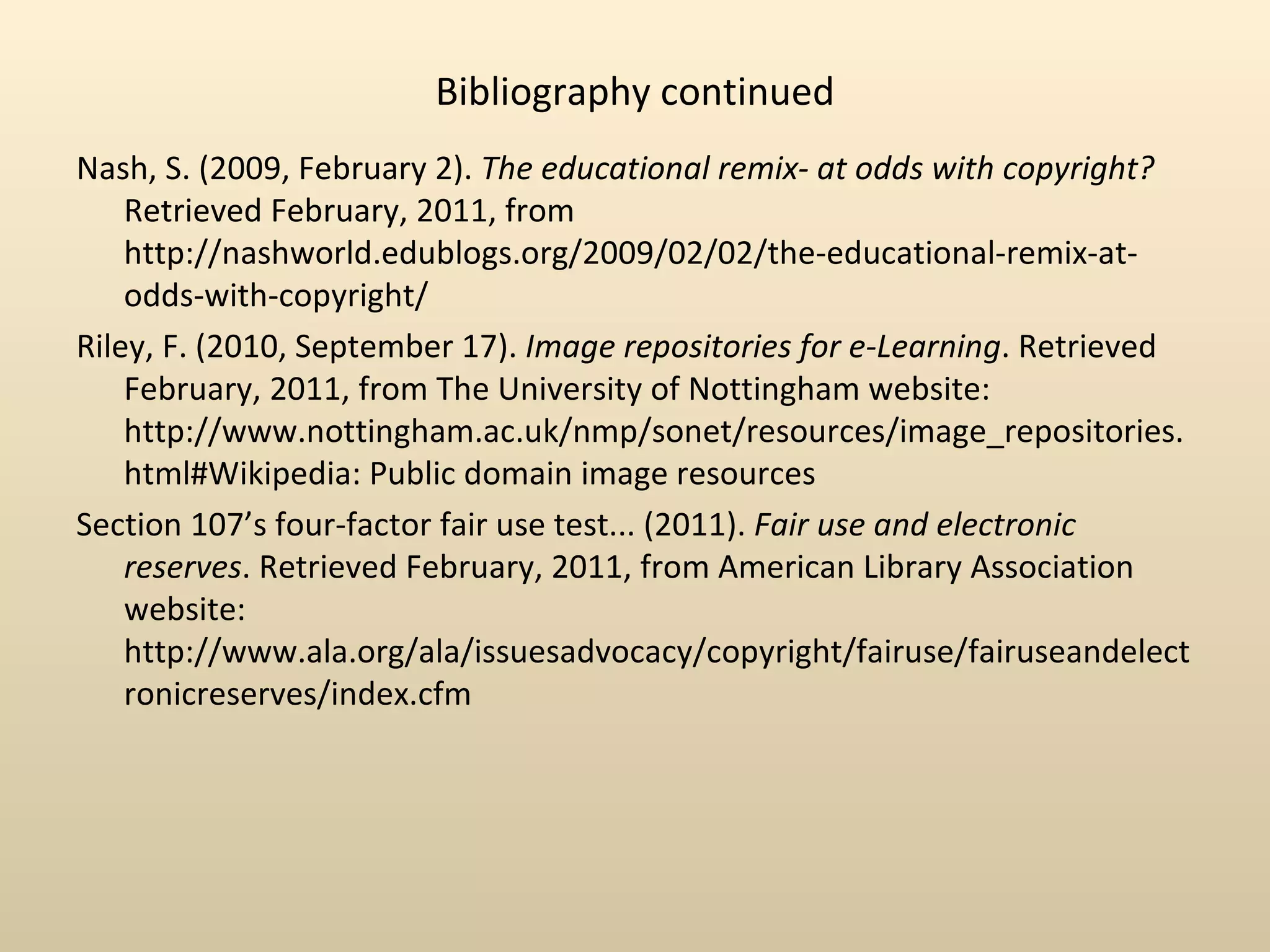 Bibliography continued
Nash, S. (2009, February 2). The educational remix- at odds with copyright?
    Retrieved February, 2011, from
                                      ‌       ‌ ‌ ‌
    http://nashworld.edublogs.org/2009/02/02/the-educational-remix-at-
    odds-with-copyright/
Riley, F. (2010, September 17). Image repositories for e-Learning. Retrieved
    February, 2011, from The University of Nottingham website:
                                    ‌       ‌     ‌          ‌
    http://www.nottingham.ac.uk/nmp/sonet/resources/image_repositories.
    html#Wikipedia: Public domain image resources
Section 107’s four-factor fair use test... (2011). Fair use and electronic
    reserves. Retrieved February, 2011, from American Library Association
    website:
                         ‌   ‌                  ‌         ‌       ‌
    http://www.ala.org/ala/issuesadvocacy/copyright/fairuse/fairuseandelect
                   ‌
    ronicreserves/index.cfm
 