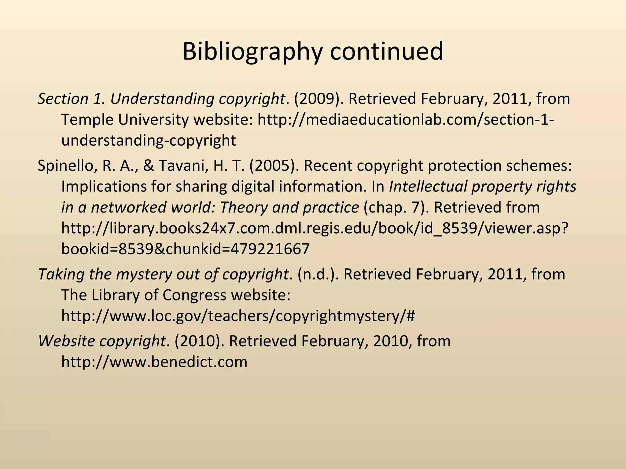 Bibliography continued
Section 1. Understanding copyright. (2009). Retrieved February, 2011, from
                                                                   ‌
   Temple University website: http://mediaeducationlab.com/section-1-
   understanding-copyright
Spinello, R. A., & Tavani, H. T. (2005). Recent copyright protection schemes:
   Implications for sharing digital information. In Intellectual property rights
   in a networked world: Theory and practice (chap. 7). Retrieved from
                                                   ‌     ‌           ‌
   http://library.books24x7.com.dml.regis.edu/book/id_8539/viewer.asp?
   bookid=8539&chunkid=479221667
Taking the mystery out of copyright. (n.d.). Retrieved February, 2011, from
   The Library of Congress website:
                          ‌         ‌
   http://www.loc.gov/teachers/copyrightmystery/#      ‌
Website copyright. (2010). Retrieved February, 2010, from
   http://www.benedict.com
 