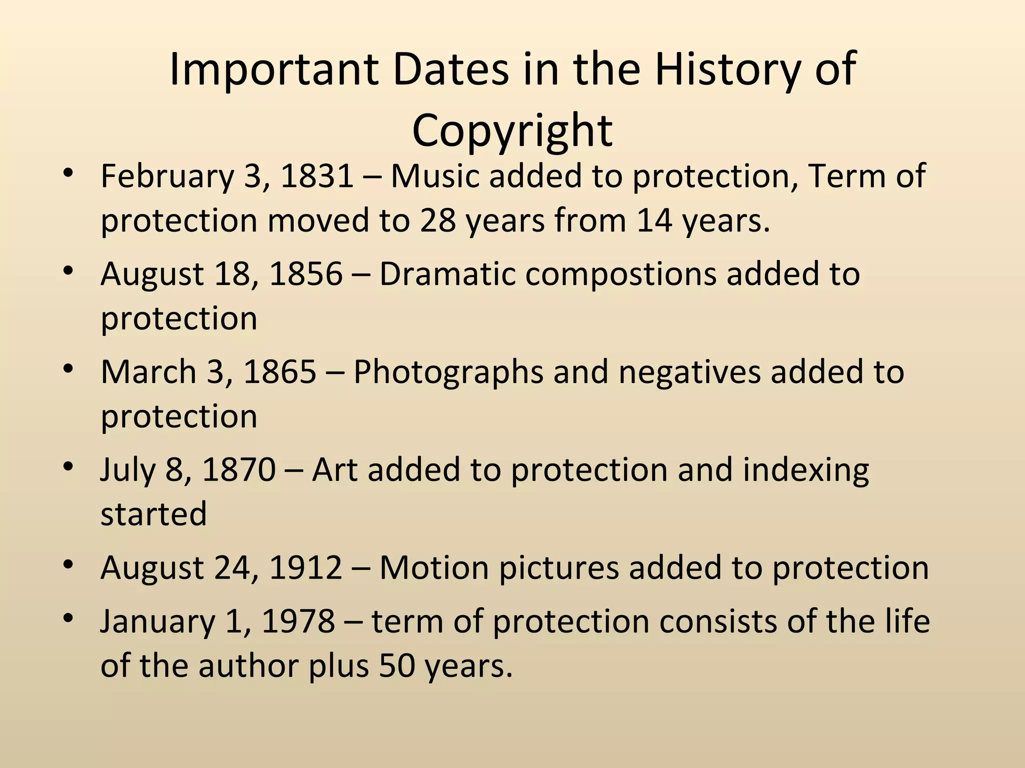 Important Dates in the History of
                  Copyright
• February 3, 1831 – Music added to protection, Term of
  protection moved to 28 years from 14 years.
• August 18, 1856 – Dramatic compostions added to
  protection
• March 3, 1865 – Photographs and negatives added to
  protection
• July 8, 1870 – Art added to protection and indexing
  started
• August 24, 1912 – Motion pictures added to protection
• January 1, 1978 – term of protection consists of the life
  of the author plus 50 years.
 