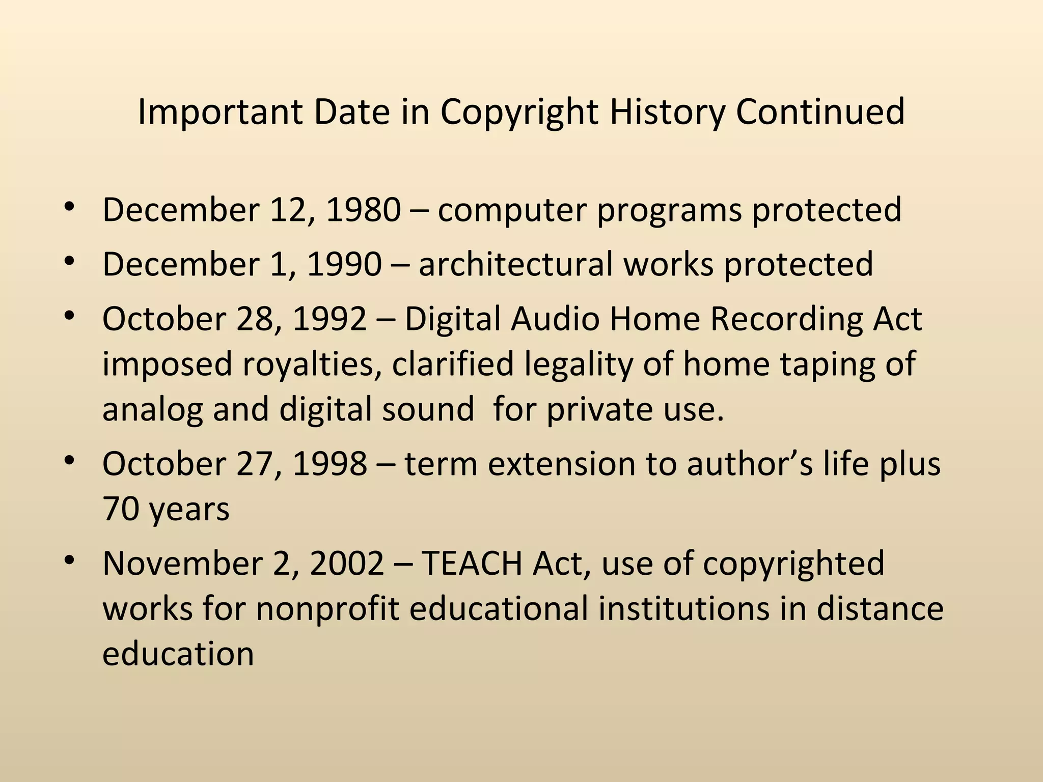 Important Date in Copyright History Continued

• December 12, 1980 – computer programs protected
• December 1, 1990 – architectural works protected
• October 28, 1992 – Digital Audio Home Recording Act
  imposed royalties, clarified legality of home taping of
  analog and digital sound for private use.
• October 27, 1998 – term extension to author’s life plus
  70 years
• November 2, 2002 – TEACH Act, use of copyrighted
  works for nonprofit educational institutions in distance
  education
 
