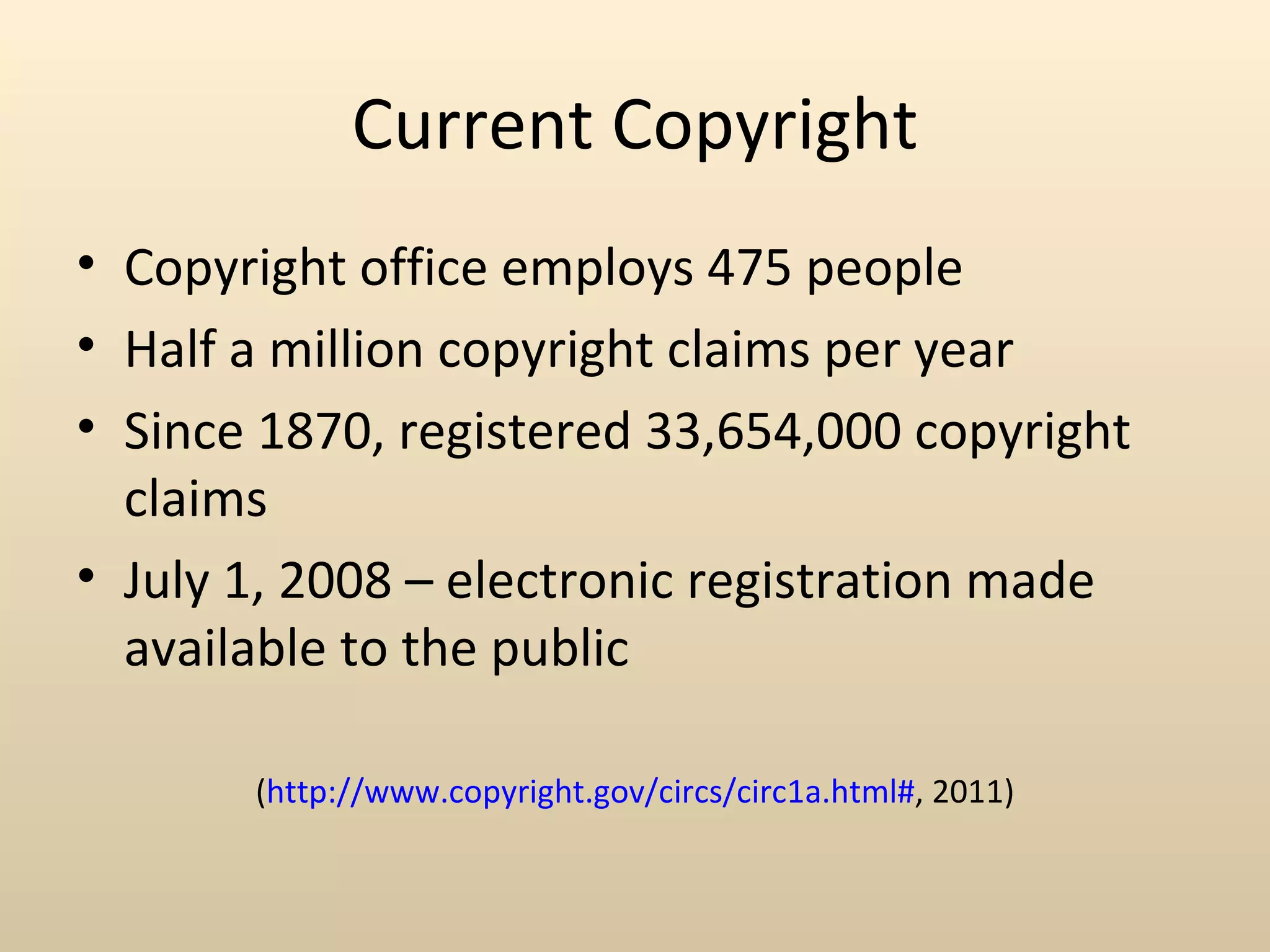 Current Copyright
• Copyright office employs 475 people
• Half a million copyright claims per year
• Since 1870, registered 33,654,000 copyright
  claims
• July 1, 2008 – electronic registration made
  available to the public

       (http://www.copyright.gov/circs/circ1a.html#, 2011)
 