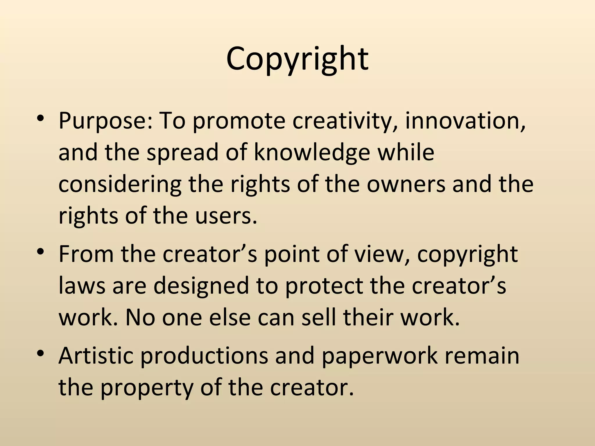 Copyright
• Purpose: To promote creativity, innovation,
  and the spread of knowledge while
  considering the rights of the owners and the
  rights of the users.
• From the creator’s point of view, copyright
  laws are designed to protect the creator’s
  work. No one else can sell their work.
• Artistic productions and paperwork remain
  the property of the creator.
 