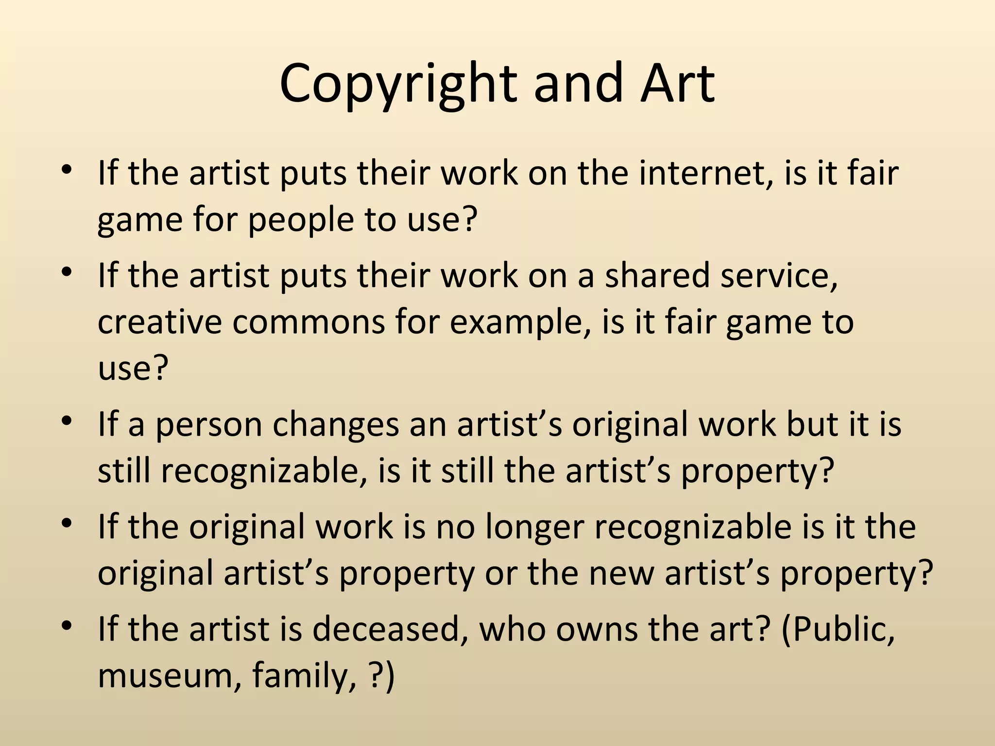 Copyright and Art
• If the artist puts their work on the internet, is it fair
  game for people to use?
• If the artist puts their work on a shared service,
  creative commons for example, is it fair game to
  use?
• If a person changes an artist’s original work but it is
  still recognizable, is it still the artist’s property?
• If the original work is no longer recognizable is it the
  original artist’s property or the new artist’s property?
• If the artist is deceased, who owns the art? (Public,
  museum, family, ?)
 