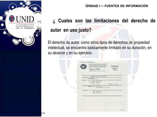 20/09/2010  ¿ Cuales son las limitaciones del derecho de autor  en uso justo?Unidad i – fuentes de informaciónEl derecho de autor, como otros tipos de derechos de propiedad intelectual, se encuentra básicamente limitado en su duración, en su alcance y en su ejercicio.