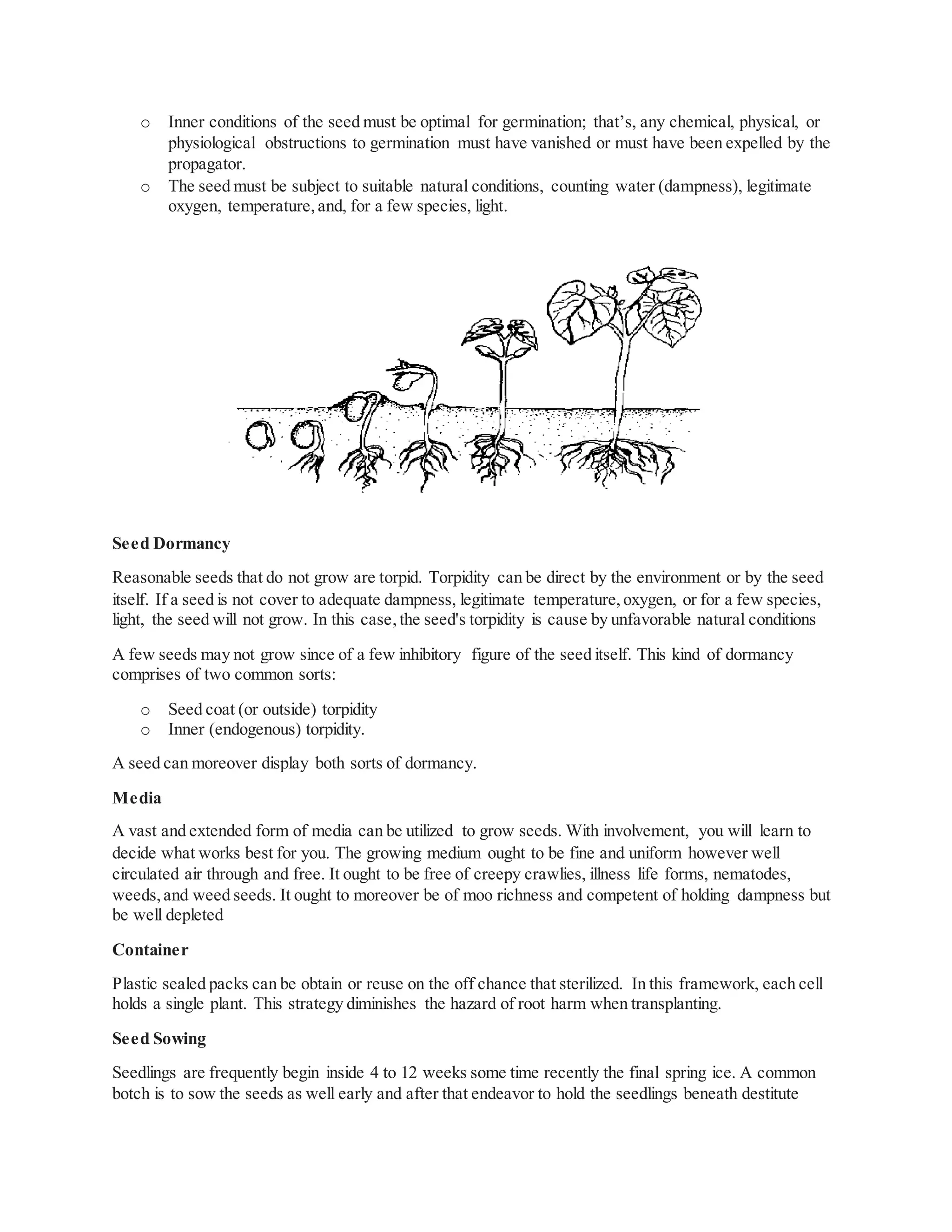 o Inner conditions of the seed must be optimal for germination; that’s, any chemical, physical, or
physiological obstructions to germination must have vanished or must have been expelled by the
propagator.
o The seed must be subject to suitable natural conditions, counting water (dampness), legitimate
oxygen, temperature,and, for a few species, light.
Seed Dormancy
Reasonable seeds that do not grow are torpid. Torpidity can be direct by the environment or by the seed
itself. If a seed is not cover to adequate dampness, legitimate temperature,oxygen, or for a few species,
light, the seed will not grow. In this case,the seed's torpidity is cause by unfavorable natural conditions
A few seeds may not grow since of a few inhibitory figure of the seed itself. This kind of dormancy
comprises of two common sorts:
o Seed coat (or outside) torpidity
o Inner (endogenous) torpidity.
A seed can moreover display both sorts of dormancy.
Media
A vast and extended form of media can be utilized to grow seeds. With involvement, you will learn to
decide what works best for you. The growing medium ought to be fine and uniform however well
circulated air through and free. It ought to be free of creepy crawlies, illness life forms, nematodes,
weeds,and weed seeds. It ought to moreover be of moo richness and competent of holding dampness but
be well depleted
Container
Plastic sealed packs can be obtain or reuse on the off chance that sterilized. In this framework, each cell
holds a single plant. This strategy diminishes the hazard of root harm when transplanting.
Seed Sowing
Seedlings are frequently begin inside 4 to 12 weeks some time recently the final spring ice. A common
botch is to sow the seeds as well early and after that endeavor to hold the seedlings beneath destitute
 