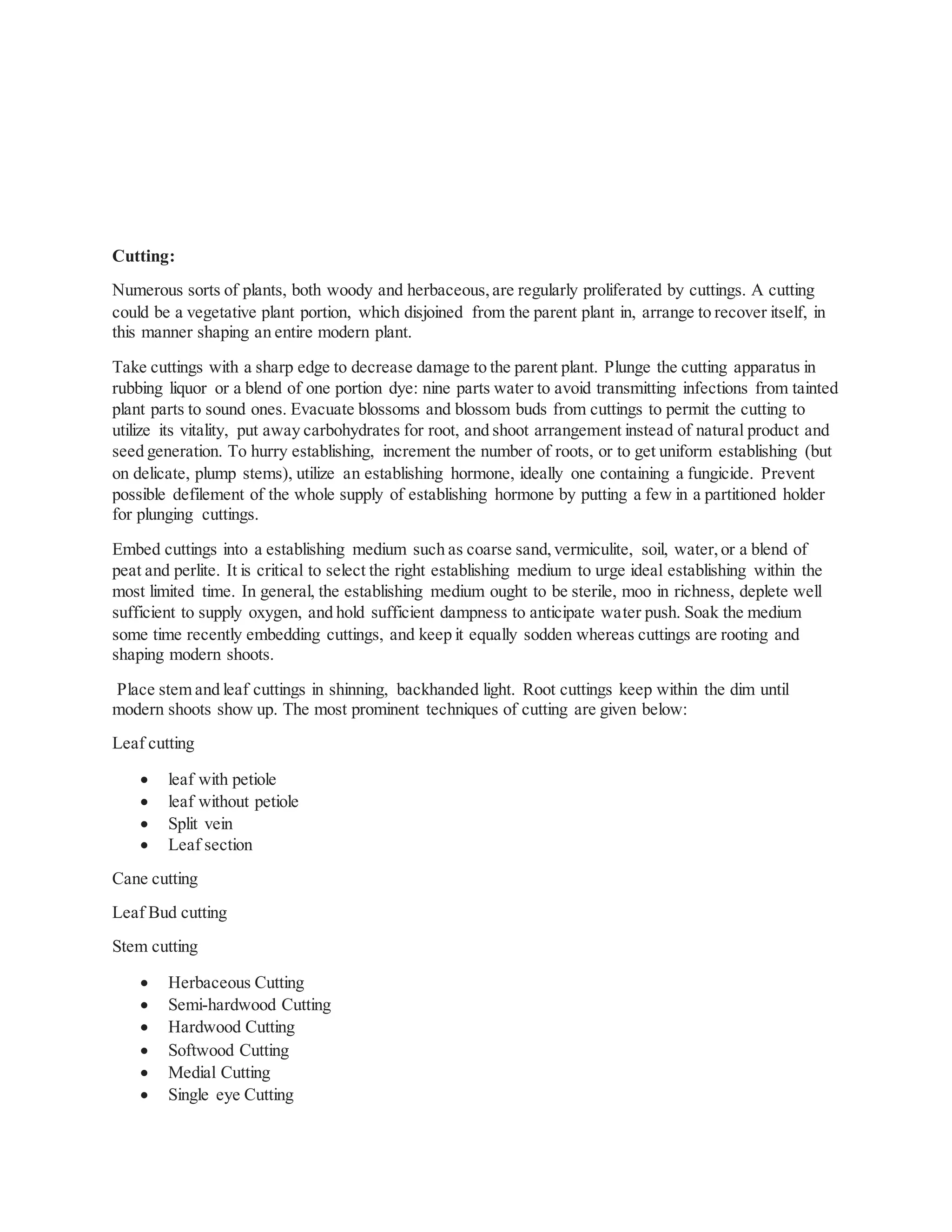 Cutting:
Numerous sorts of plants, both woody and herbaceous,are regularly proliferated by cuttings. A cutting
could be a vegetative plant portion, which disjoined from the parent plant in, arrange to recover itself, in
this manner shaping an entire modern plant.
Take cuttings with a sharp edge to decrease damage to the parent plant. Plunge the cutting apparatus in
rubbing liquor or a blend of one portion dye: nine parts water to avoid transmitting infections from tainted
plant parts to sound ones. Evacuate blossoms and blossom buds from cuttings to permit the cutting to
utilize its vitality, put away carbohydrates for root, and shoot arrangement instead of natural product and
seed generation. To hurry establishing, increment the number of roots, or to get uniform establishing (but
on delicate, plump stems), utilize an establishing hormone, ideally one containing a fungicide. Prevent
possible defilement of the whole supply of establishing hormone by putting a few in a partitioned holder
for plunging cuttings.
Embed cuttings into a establishing medium such as coarse sand,vermiculite, soil, water,or a blend of
peat and perlite. It is critical to select the right establishing medium to urge ideal establishing within the
most limited time. In general, the establishing medium ought to be sterile, moo in richness, deplete well
sufficient to supply oxygen, and hold sufficient dampness to anticipate water push. Soak the medium
some time recently embedding cuttings, and keep it equally sodden whereas cuttings are rooting and
shaping modern shoots.
Place stem and leaf cuttings in shinning, backhanded light. Root cuttings keep within the dim until
modern shoots show up. The most prominent techniques of cutting are given below:
Leaf cutting
 leaf with petiole
 leaf without petiole
 Split vein
 Leaf section
Cane cutting
Leaf Bud cutting
Stem cutting
 Herbaceous Cutting
 Semi-hardwood Cutting
 Hardwood Cutting
 Softwood Cutting
 Medial Cutting
 Single eye Cutting
 