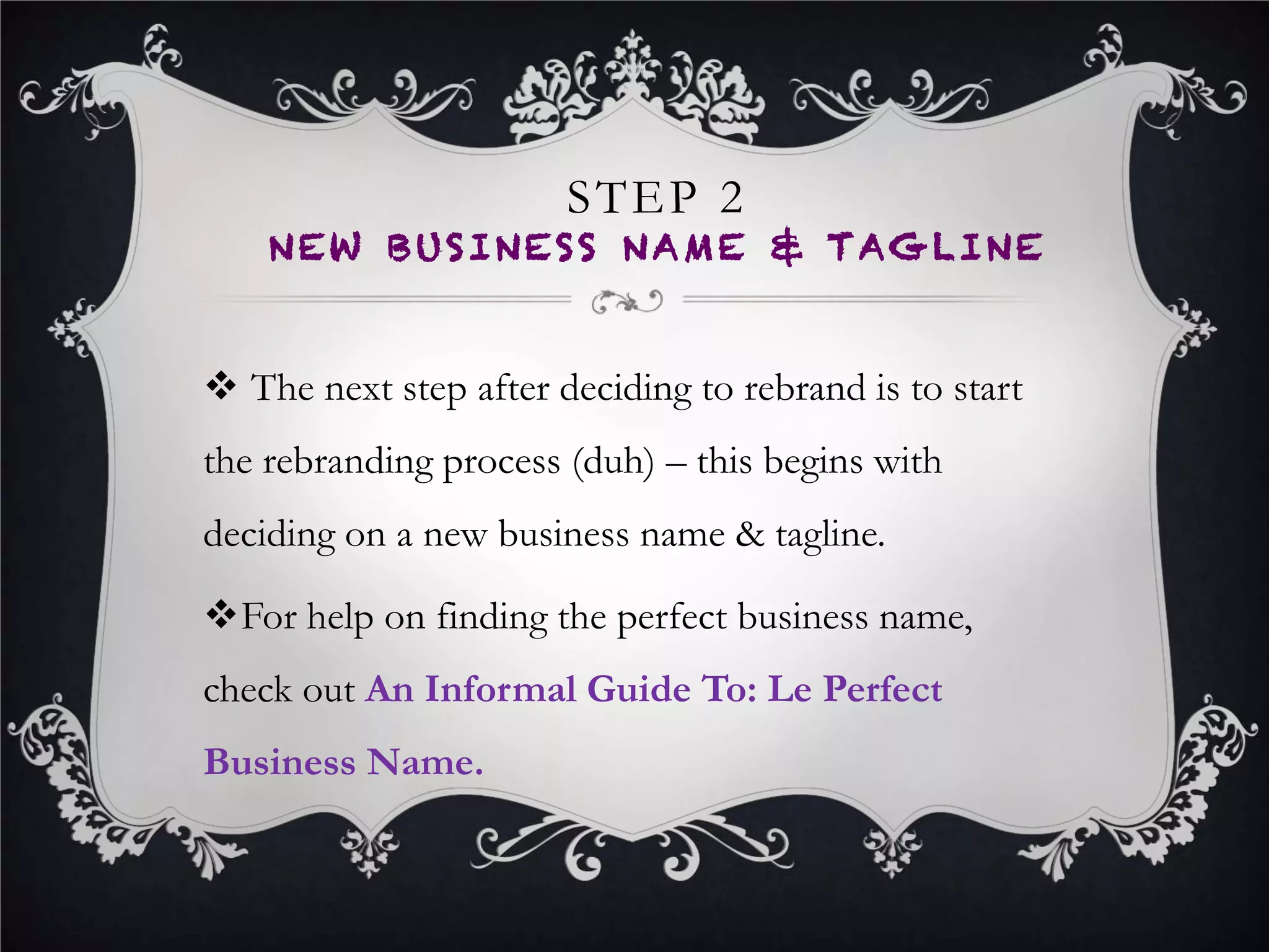 STEP 3
NEW LOGO
•  Now it’s time to get the face of your new brand
developed.
•  Hire an expert freelance logo designer, run a logo
design contest, or hire a creative agency to get the
perfect logo.
•  Work closely with your logo designer when developing
your logo – your new logo design style, font and colors
will set your new brand design identity moving forward.
 
