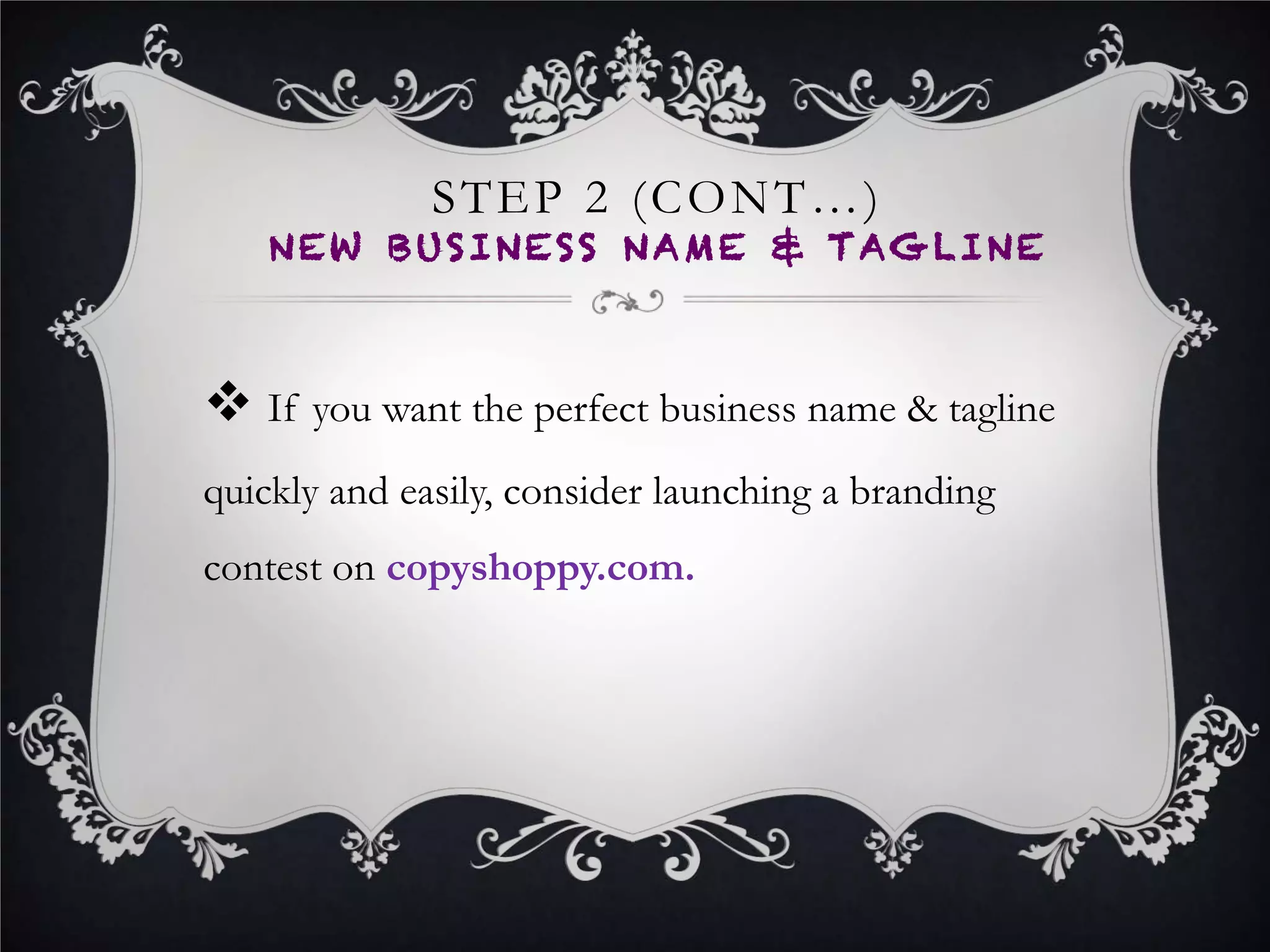 STEP 4
BEGIN NEW WEBSITE
DEVELOPMENT
•  Hire a web designer and developer to begin developing
your new brands website.
•  The design style of your website should be the same
design style of your logo (E.g. If your logo is a playful style,
the design style of your website should also be playful).
•  You can host a Website Writing contest on CopyShoppy to
get the perfect content for your website
 