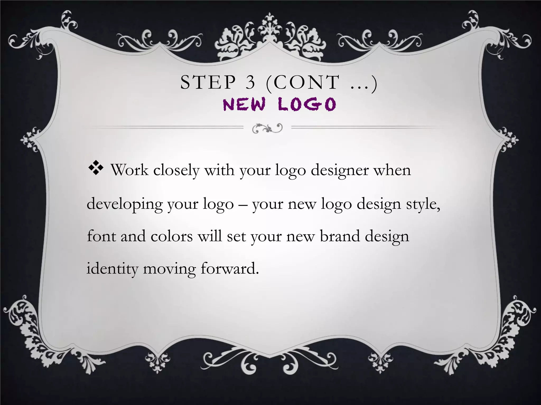 STEP 6
NOTIFY YOUR BIZ NETWORK
•  Email your customers, vendors, blog subscribers, and all business
affiliates about your pending name and brand change.
•  Be transparent in your communication and let your network know
why you are rebranding and how the rebrand will benefit them.
•  In the email to your business network, clearly inform them of the
new brand launch date.
•  Take this opportunity to further promote your business by including
some words about any new products, services, etc.
 