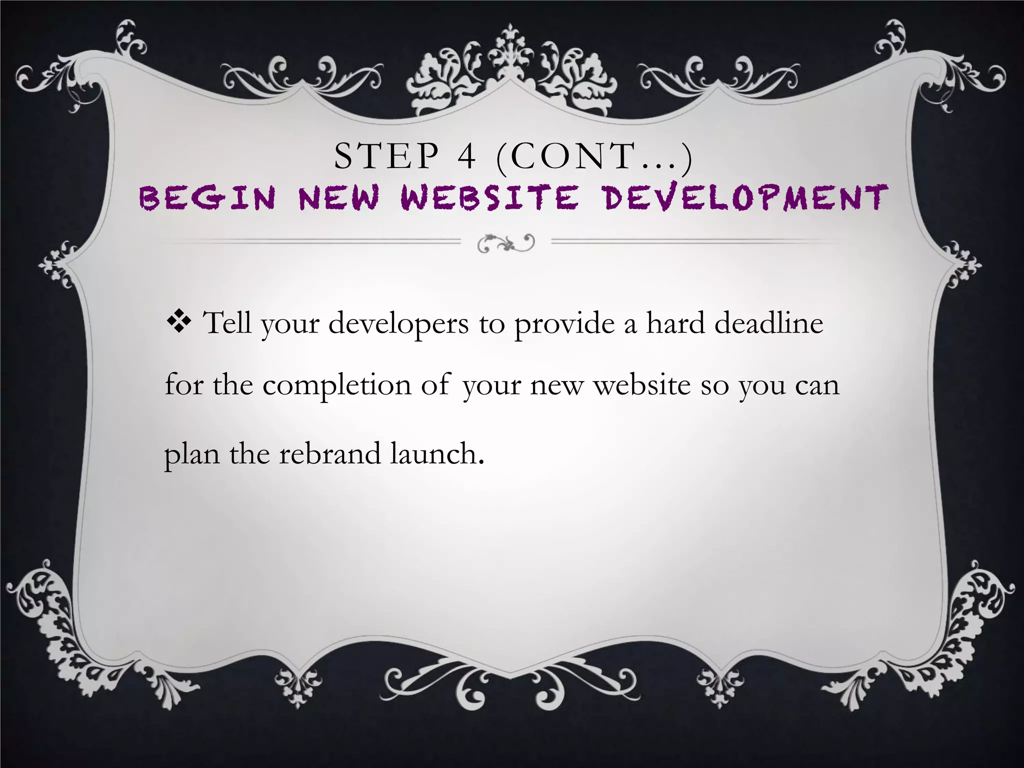 STEP 8
LAUNCH NEW BRAND
•  Launch your new name, tagline, logo and website on the launch
date you set and informed your business network and audience
about.
•  It’s a good practice to email your network once one day before
the launch date as a notification and to build anticipation, and
once more again on the day of the launch so they can explore
your new brand and website.
•  Create a company blog post on your new website detailing the
launch and point your network to this blog post in your email.
 