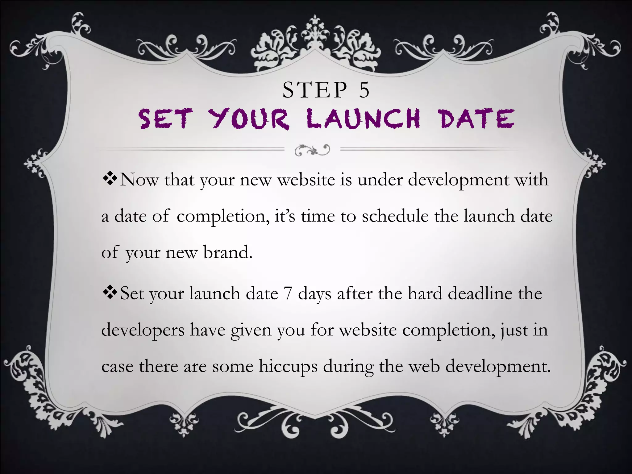 •  Develop and distribute one more press release
detailing your old brand and your new one.
•  Distributing another press release online highlighting
your old and new name is particularly useful in case
someone is searching for your business using your old
name on Google. The press release will come up in the
search results detailing your new brand, with a link to
your new website.
STEP 8
LAUNCH NEW BRAND
 
