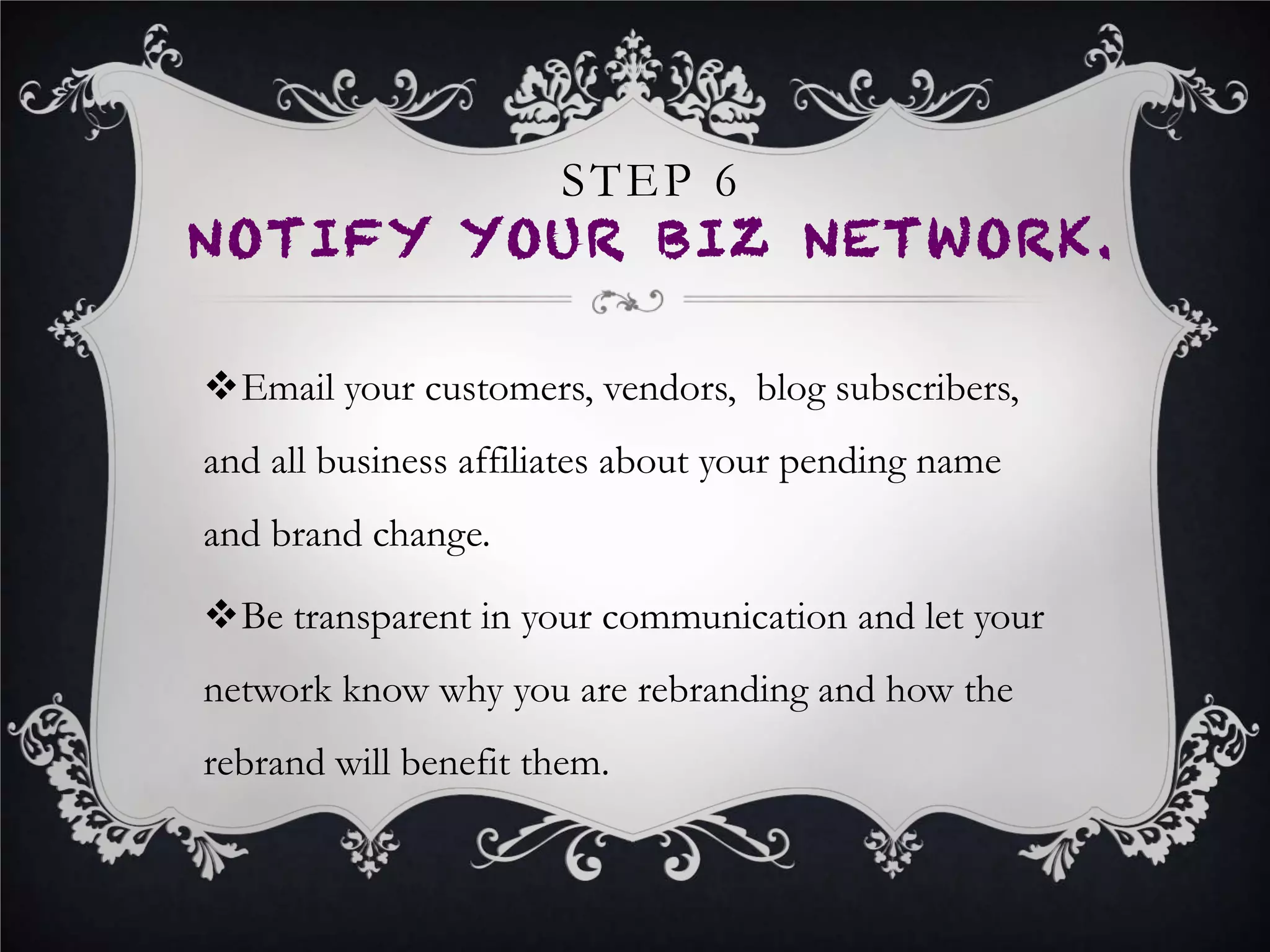 CONCLUSION
•  The success of your business often hinges on your ability to turn a
negative business situation into an opportunity to grow, promote,
and sell.
•  You must turn the rebranding of your business into an opportunity
to further engage your business network to care about your
products and services.
•  You do this by keeping your network in the loop about the rebrand,
and by doing so, creating a sense of excitement for your business.
•  You should also use this opportunity to issue press releases,
engage business writers, journalists and bloggers to increase your
business and new brands awareness.
 