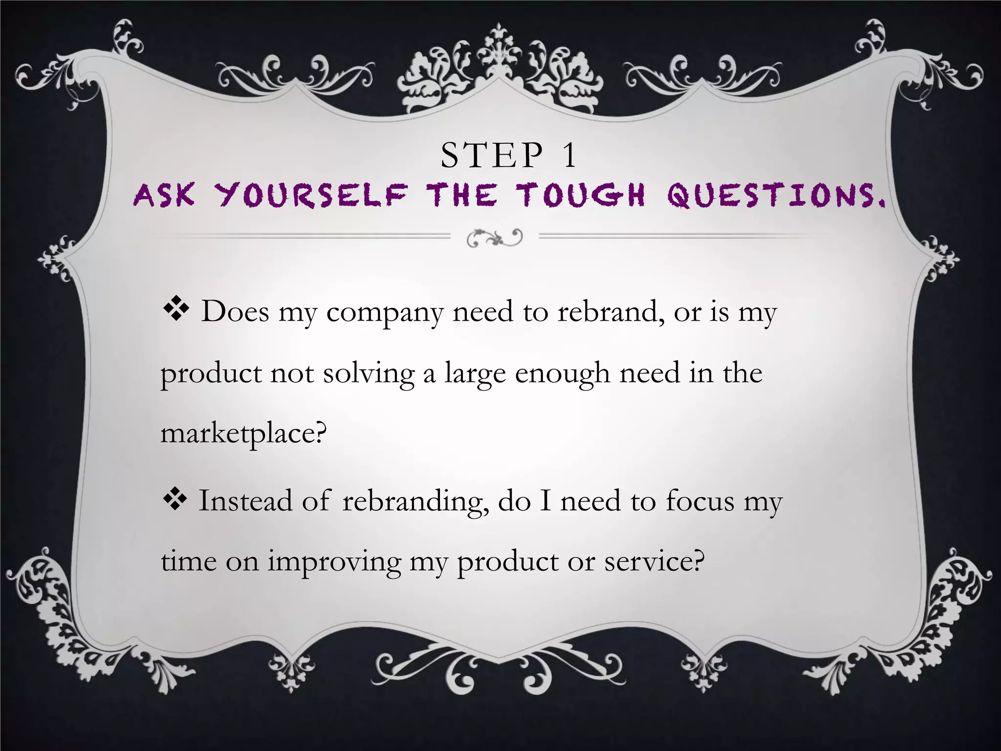 STEP 1 (CONT…)
ASK YOURSELF THE TOUGH QUESTIONS
•  If you need to rebrand due to trademark issues, or
you’ve asked yourself the tough questions and still
feel the need to rebrand, move to Step 2.
 