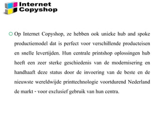 oOp Internet Copyshop, ze hebben ook unieke hub and spoke
productiemodel dat is perfect voor verschillende producteisen
en snelle levertijden. Hun centrale printshop oplossingen hub
heeft een zeer sterke geschiedenis van de modernisering en
handhaaft deze status door de invoering van de beste en de
nieuwste wereldwijde printtechnologie voortdurend Nederland
de markt - voor exclusief gebruik van hun centra.
 